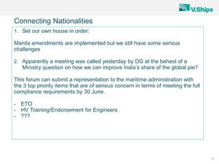 12
Connecting Nationalities
1. Set our own house in order:
Manila amendments are implemented but we still have some serious
challenges
2. Apparently a meeting was called yesterday by DG at the behest of a
Ministry question on how we can improve India’s share of the global pie?
This forum can submit a representation to the maritime administration with
the 3 top priority items that are of serious concern in terms of meeting the full
compliance requirements by 30 June.
- ETO
- HV Training/Endorsement for Engineers
- ???
 