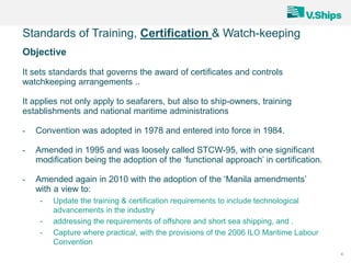 4
Objective
It sets standards that governs the award of certificates and controls
watchkeeping arrangements ..
It applies not only apply to seafarers, but also to ship-owners, training
establishments and national maritime administrations
- Convention was adopted in 1978 and entered into force in 1984.
- Amended in 1995 and was loosely called STCW-95, with one significant
modification being the adoption of the ‘functional approach’ in certification.
- Amended again in 2010 with the adoption of the ‘Manila amendments’
with a view to:
- Update the training & certification requirements to include technological
advancements in the industry
- addressing the requirements of offshore and short sea shipping, and .
- Capture where practical, with the provisions of the 2006 ILO Maritime Labour
Convention
Standards of Training, Certification & Watch-keeping
 