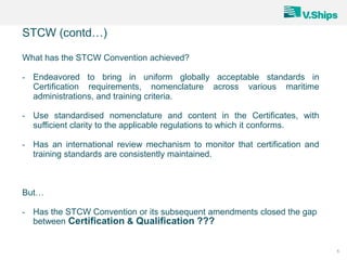 5
What has the STCW Convention achieved?
- Endeavored to bring in uniform globally acceptable standards in
Certification requirements, nomenclature across various maritime
administrations, and training criteria.
- Use standardised nomenclature and content in the Certificates, with
sufficient clarity to the applicable regulations to which it conforms.
- Has an international review mechanism to monitor that certification and
training standards are consistently maintained.
But…
- Has the STCW Convention or its subsequent amendments closed the gap
between Certification & Qualification ???
STCW (contd…)
 