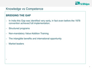 8
Knowledge vs Competence
BRIDGING THE GAP
- In India this Gap was identified very early, in fact even before the 1978
convention achieved full implementation.
- Structured programs
- Non-mandatory Value Addition Training
- The intangible benefits and international opportunity
- Market leaders
-
 