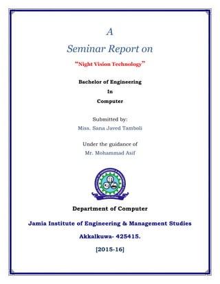A
Seminar Report on
“Night Vision Technology”
Bachelor of Engineering
In
Computer
Submitted by:
Miss. Sana Javed Tamboli
Under the guidance of
Mr. Mohammad Asif
Department of Computer
Jamia Institute of Engineering & Management Studies
Akkalkuwa- 425415.
[2015-16]
 