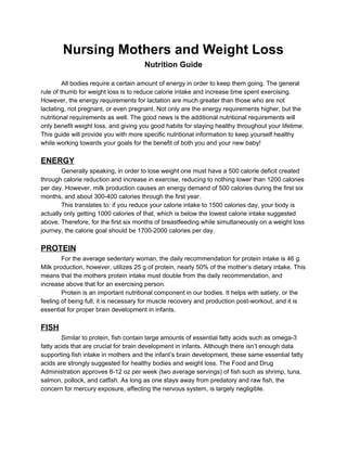 Nursing Mothers and Weight Loss  
Nutrition Guide 
 
All bodies require a certain amount of energy in order to keep them going. The general 
rule of thumb for weight loss is to reduce calorie intake and increase time spent exercising. 
However, the energy requirements for lactation are much greater than those who are not 
lactating, not pregnant, or even pregnant. Not only are the energy requirements higher, but the 
nutritional requirements as well. The good news is the additional nutritional requirements will 
only benefit weight loss, and giving you good habits for staying healthy throughout your lifetime. 
This guide will provide you with more specific nutritional information to keep yourself healthy 
while working towards your goals for the benefit of both you and your new baby!  
 
ENERGY 
Generally speaking, in order to lose weight one must have a 500 calorie deficit created 
through calorie reduction and increase in exercise, reducing to nothing lower than 1200 calories 
per day. However, milk production causes an energy demand of 500 calories during the first six 
months, and about 300­400 calories through the first year.  
This translates to: if you reduce your calorie intake to 1500 calories day, your body is 
actually only getting 1000 calories of that, which is below the lowest calorie intake suggested 
above. Therefore, for the first six months of breastfeeding while simultaneously on a weight loss 
journey, the calorie goal should be 1700­2000 calories per day.   
 
PROTEIN 
For the average sedentary woman, the daily recommendation for protein intake is 46 g. 
Milk production, however, utilizes 25 g of protein, nearly 50% of the mother’s dietary intake. This 
means that the mothers protein intake must double from the daily recommendation, and 
increase above that for an exercising person.  
Protein is an important nutritional component in our bodies. It helps with satiety, or the 
feeling of being full, it is necessary for muscle recovery and production post­workout, and it is 
essential for proper brain development in infants.  
  
FISH 
Similar to protein, fish contain large amounts of essential fatty acids such as omega­3 
fatty acids that are crucial for brain development in infants. Although there isn’t enough data 
supporting fish intake in mothers and the infant’s brain development, these same essential fatty 
acids are strongly suggested for healthy bodies and weight loss. The Food and Drug 
Administration approves 8­12 oz per week (two average servings) of fish such as shrimp, tuna, 
salmon, pollock, and catfish. As long as one stays away from predatory and raw fish, the 
concern for mercury exposure, affecting the nervous system, is largely negligible.  
 
 