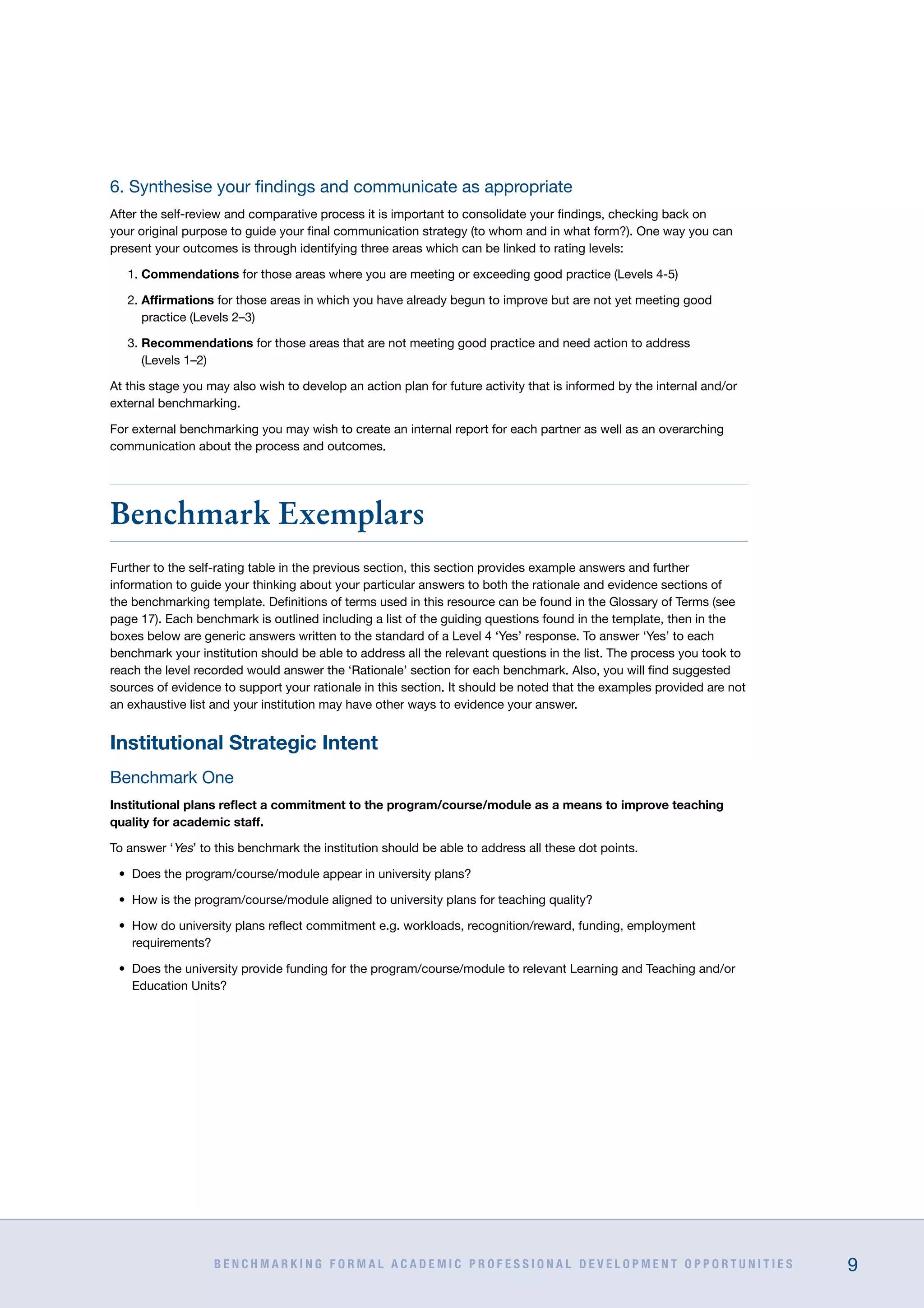B E N C H M A R K I N G F O R M A L A C A D E M I C P R O F E S S I O N A L D E V E L O P M E N T O P P O R T U N I T I E S 9
6. Synthesise your findings and communicate as appropriate
After the self-review and comparative process it is important to consolidate your findings, checking back on
your original purpose to guide your final communication strategy (to whom and in what form?). One way you can
present your outcomes is through identifying three areas which can be linked to rating levels:
1. Commendations for those areas where you are meeting or exceeding good practice (Levels 4-5)
2. Affirmations for those areas in which you have already begun to improve but are not yet meeting good
practice (Levels 2–3)
3. Recommendations for those areas that are not meeting good practice and need action to address
(Levels 1–2)
At this stage you may also wish to develop an action plan for future activity that is informed by the internal and/or
external benchmarking.
For external benchmarking you may wish to create an internal report for each partner as well as an overarching
communication about the process and outcomes.
Benchmark Exemplars
Further to the self-rating table in the previous section, this section provides example answers and further
information to guide your thinking about your particular answers to both the rationale and evidence sections of
the benchmarking template. Definitions of terms used in this resource can be found in the Glossary of Terms (see
page 17). Each benchmark is outlined including a list of the guiding questions found in the template, then in the
boxes below are generic answers written to the standard of a Level 4 ‘Yes’ response. To answer ‘Yes’ to each
benchmark your institution should be able to address all the relevant questions in the list. The process you took to
reach the level recorded would answer the ‘Rationale’ section for each benchmark. Also, you will find suggested
sources of evidence to support your rationale in this section. It should be noted that the examples provided are not
an exhaustive list and your institution may have other ways to evidence your answer.
Institutional Strategic Intent
Benchmark One
Institutional plans reflect a commitment to the program/course/module as a means to improve teaching
quality for academic staff.
To answer ‘Yes’ to this benchmark the institution should be able to address all these dot points.
•	 Does the program/course/module appear in university plans?
•	 How is the program/course/module aligned to university plans for teaching quality?
•	 How do university plans reflect commitment e.g. workloads, recognition/reward, funding, employment
requirements?
•	 Does the university provide funding for the program/course/module to relevant Learning and Teaching and/or
Education Units?
 