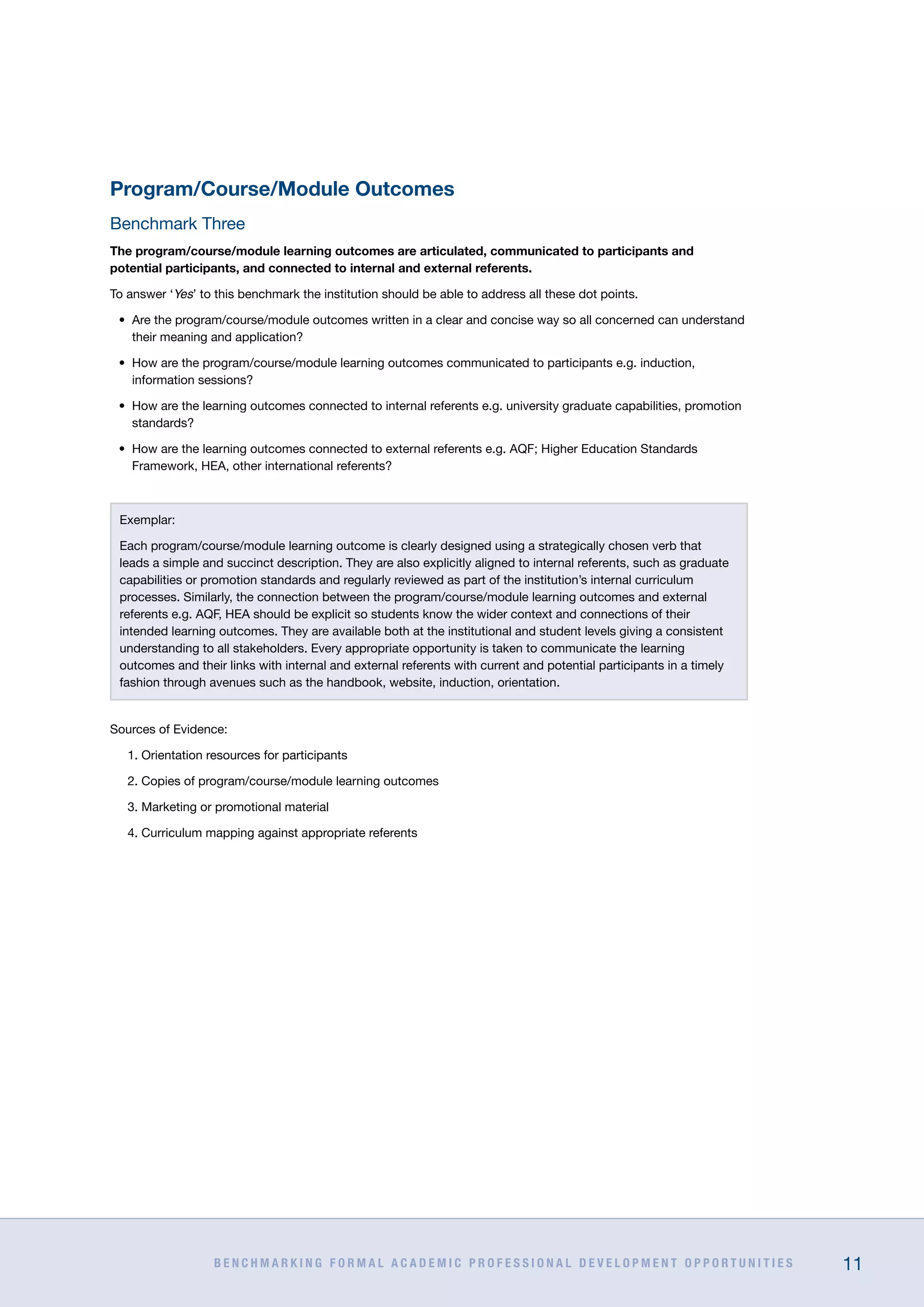 B E N C H M A R K I N G F O R M A L A C A D E M I C P R O F E S S I O N A L D E V E L O P M E N T O P P O R T U N I T I E S 11
Program/Course/Module Outcomes
Benchmark Three
The program/course/module learning outcomes are articulated, communicated to participants and
potential participants, and connected to internal and external referents.
To answer ‘Yes’ to this benchmark the institution should be able to address all these dot points.
•	 Are the program/course/module outcomes written in a clear and concise way so all concerned can understand
their meaning and application?
•	 How are the program/course/module learning outcomes communicated to participants e.g. induction,
information sessions?
•	 How are the learning outcomes connected to internal referents e.g. university graduate capabilities, promotion
standards?
•	 How are the learning outcomes connected to external referents e.g. AQF; Higher Education Standards
Framework, HEA, other international referents?
Exemplar:
Each program/course/module learning outcome is clearly designed using a strategically chosen verb that
leads a simple and succinct description. They are also explicitly aligned to internal referents, such as graduate
capabilities or promotion standards and regularly reviewed as part of the institution’s internal curriculum
processes. Similarly, the connection between the program/course/module learning outcomes and external
referents e.g. AQF, HEA should be explicit so students know the wider context and connections of their
intended learning outcomes. They are available both at the institutional and student levels giving a consistent
understanding to all stakeholders. Every appropriate opportunity is taken to communicate the learning
outcomes and their links with internal and external referents with current and potential participants in a timely
fashion through avenues such as the handbook, website, induction, orientation.
Sources of Evidence:
1. Orientation resources for participants
2. Copies of program/course/module learning outcomes
3. Marketing or promotional material
4. Curriculum mapping against appropriate referents
 