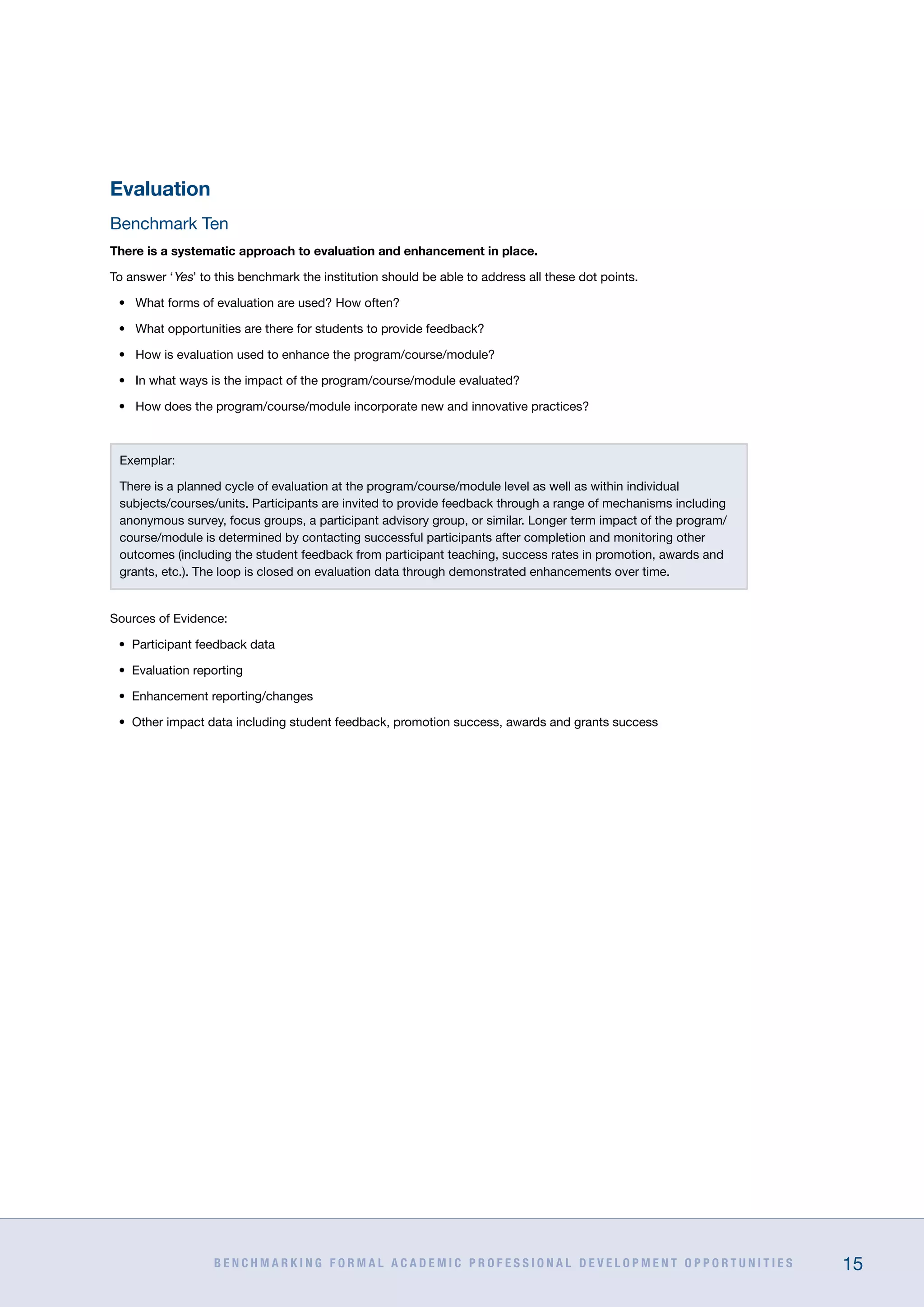 B E N C H M A R K I N G F O R M A L A C A D E M I C P R O F E S S I O N A L D E V E L O P M E N T O P P O R T U N I T I E S 15
Evaluation
Benchmark Ten
There is a systematic approach to evaluation and enhancement in place.
To answer ‘Yes’ to this benchmark the institution should be able to address all these dot points.
•	 What forms of evaluation are used? How often?
•	 What opportunities are there for students to provide feedback?
•	 How is evaluation used to enhance the program/course/module?
•	 In what ways is the impact of the program/course/module evaluated?
•	 How does the program/course/module incorporate new and innovative practices?
Exemplar:
There is a planned cycle of evaluation at the program/course/module level as well as within individual
subjects/courses/units. Participants are invited to provide feedback through a range of mechanisms including
anonymous survey, focus groups, a participant advisory group, or similar. Longer term impact of the program/
course/module is determined by contacting successful participants after completion and monitoring other
outcomes (including the student feedback from participant teaching, success rates in promotion, awards and
grants, etc.). The loop is closed on evaluation data through demonstrated enhancements over time.
Sources of Evidence:
•	 Participant feedback data
•	 Evaluation reporting
•	 Enhancement reporting/changes
•	 Other impact data including student feedback, promotion success, awards and grants success
 