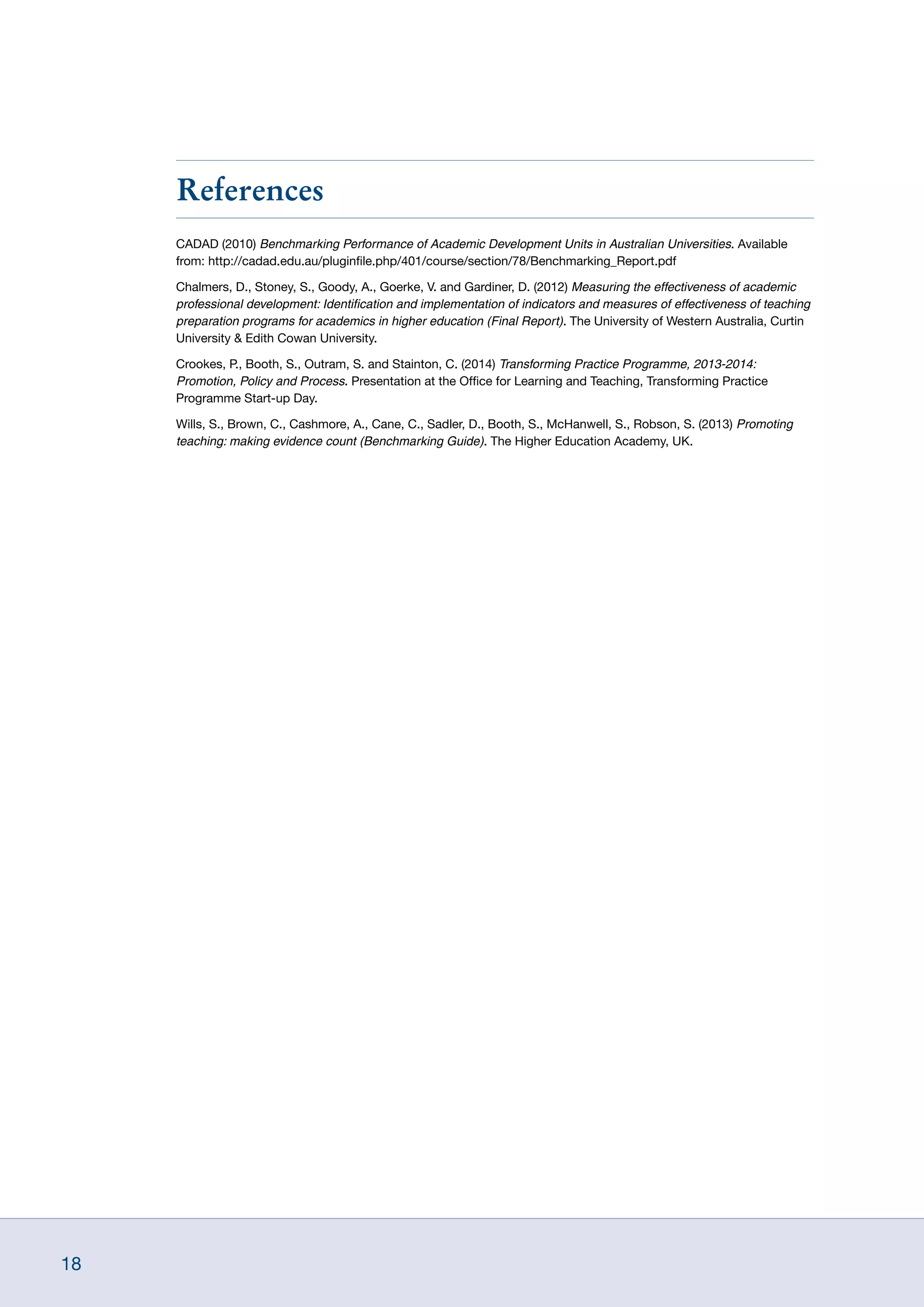 18
References
CADAD (2010) Benchmarking Performance of Academic Development Units in Australian Universities. Available
from: http://cadad.edu.au/pluginfile.php/401/course/section/78/Benchmarking_Report.pdf
Chalmers, D., Stoney, S., Goody, A., Goerke, V. and Gardiner, D. (2012) Measuring the effectiveness of academic
professional development: Identification and implementation of indicators and measures of effectiveness of teaching
preparation programs for academics in higher education (Final Report). The University of Western Australia, Curtin
University  Edith Cowan University.
Crookes, P., Booth, S., Outram, S. and Stainton, C. (2014) Transforming Practice Programme, 2013-2014:
Promotion, Policy and Process. Presentation at the Office for Learning and Teaching, Transforming Practice
Programme Start-up Day.
Wills, S., Brown, C., Cashmore, A., Cane, C., Sadler, D., Booth, S., McHanwell, S., Robson, S. (2013) Promoting
teaching: making evidence count (Benchmarking Guide). The Higher Education Academy, UK.
 