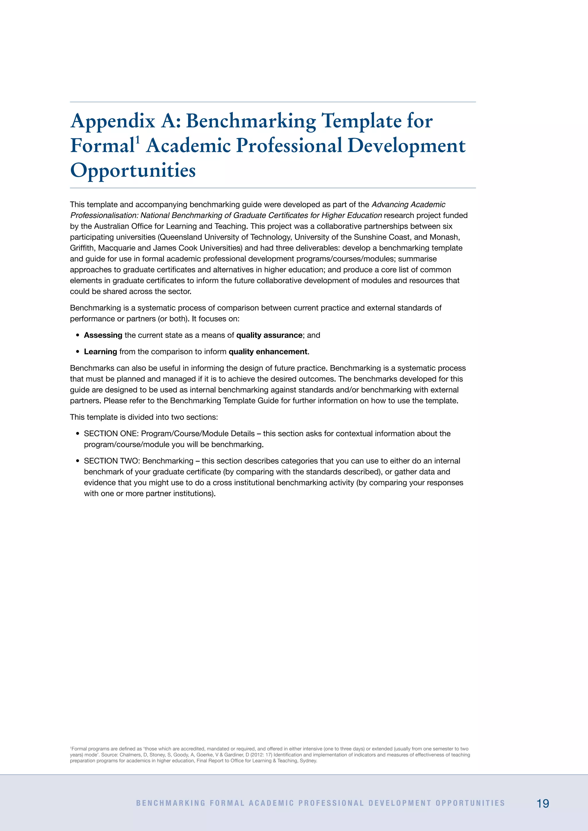 B E N C H M A R K I N G F O R M A L A C A D E M I C P R O F E S S I O N A L D E V E L O P M E N T O P P O R T U N I T I E S 19
Appendix A: Benchmarking Template for
Formal1
Academic Professional Development
Opportunities
This template and accompanying benchmarking guide were developed as part of the Advancing Academic
Professionalisation: National Benchmarking of Graduate Certificates for Higher Education research project funded
by the Australian Office for Learning and Teaching. This project was a collaborative partnerships between six
participating universities (Queensland University of Technology, University of the Sunshine Coast, and Monash,
Griffith, Macquarie and James Cook Universities) and had three deliverables: develop a benchmarking template
and guide for use in formal academic professional development programs/courses/modules; summarise
approaches to graduate certificates and alternatives in higher education; and produce a core list of common
elements in graduate certificates to inform the future collaborative development of modules and resources that
could be shared across the sector.
Benchmarking is a systematic process of comparison between current practice and external standards of
performance or partners (or both). It focuses on:
•	 Assessing the current state as a means of quality assurance; and
•	 Learning from the comparison to inform quality enhancement.
Benchmarks can also be useful in informing the design of future practice. Benchmarking is a systematic process
that must be planned and managed if it is to achieve the desired outcomes. The benchmarks developed for this
guide are designed to be used as internal benchmarking against standards and/or benchmarking with external
partners. Please refer to the Benchmarking Template Guide for further information on how to use the template.
This template is divided into two sections:
•	 SECTION ONE: Program/Course/Module Details – this section asks for contextual information about the
program/course/module you will be benchmarking.
•	 SECTION TWO: Benchmarking – this section describes categories that you can use to either do an internal
benchmark of your graduate certificate (by comparing with the standards described), or gather data and
evidence that you might use to do a cross institutional benchmarking activity (by comparing your responses
with one or more partner institutions).
1
Formal programs are defined as ‘those which are accredited, mandated or required, and offered in either intensive (one to three days) or extended (usually from one semester to two
years) mode’. Source: Chalmers, D, Stoney, S, Goody, A, Goerke, V  Gardiner, D (2012: 17) Identification and implementation of indicators and measures of effectiveness of teaching
preparation programs for academics in higher education, Final Report to Office for Learning  Teaching, Sydney.
 