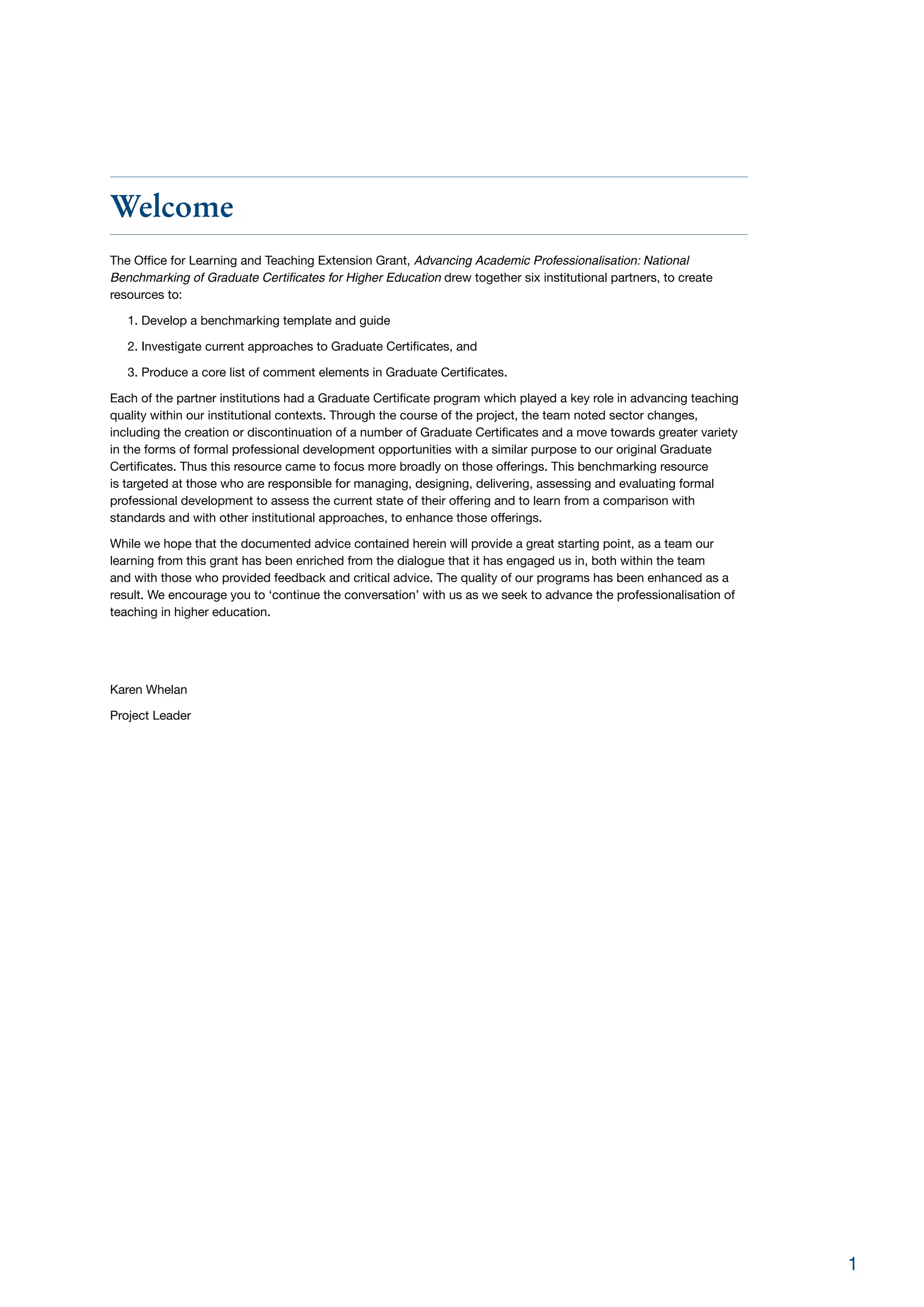 Welcome
The Office for Learning and Teaching Extension Grant, Advancing Academic Professionalisation: National
Benchmarking of Graduate Certificates for Higher Education drew together six institutional partners, to create
resources to:
1. Develop a benchmarking template and guide
2. Investigate current approaches to Graduate Certificates, and
3. Produce a core list of comment elements in Graduate Certificates.
Each of the partner institutions had a Graduate Certificate program which played a key role in advancing teaching
quality within our institutional contexts. Through the course of the project, the team noted sector changes,
including the creation or discontinuation of a number of Graduate Certificates and a move towards greater variety
in the forms of formal professional development opportunities with a similar purpose to our original Graduate
Certificates. Thus this resource came to focus more broadly on those offerings. This benchmarking resource
is targeted at those who are responsible for managing, designing, delivering, assessing and evaluating formal
professional development to assess the current state of their offering and to learn from a comparison with
standards and with other institutional approaches, to enhance those offerings.
While we hope that the documented advice contained herein will provide a great starting point, as a team our
learning from this grant has been enriched from the dialogue that it has engaged us in, both within the team
and with those who provided feedback and critical advice. The quality of our programs has been enhanced as a
result. We encourage you to ‘continue the conversation’ with us as we seek to advance the professionalisation of
teaching in higher education.
Karen Whelan
Project Leader
1
 