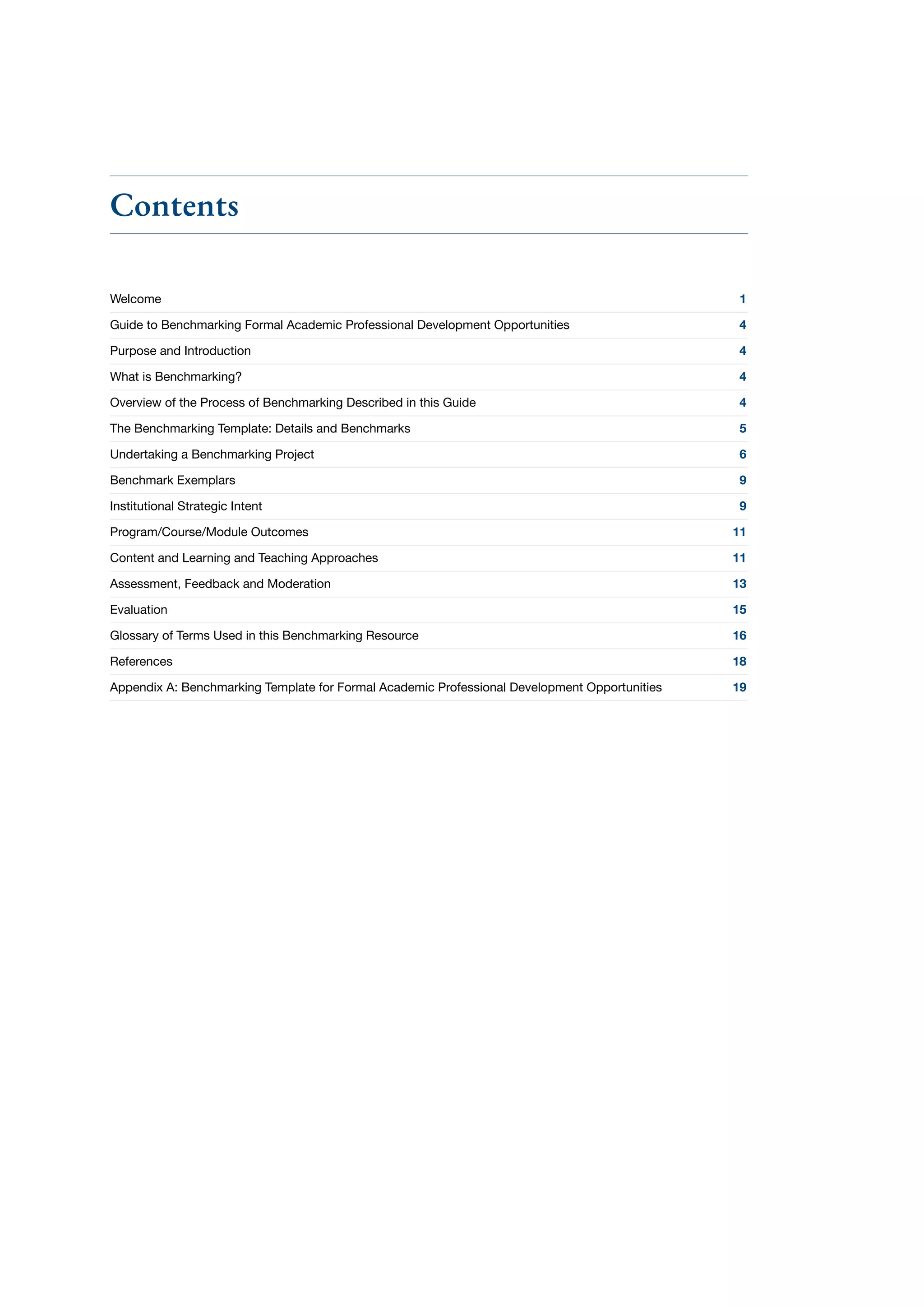Contents
Welcome	 1
Guide to Benchmarking Formal Academic Professional Development Opportunities	 4
Purpose and Introduction	 4
What is Benchmarking?	 4
Overview of the Process of Benchmarking Described in this Guide	 4
The Benchmarking Template: Details and Benchmarks	 5
Undertaking a Benchmarking Project	 6
Benchmark Exemplars	 9
Institutional Strategic Intent	 9
Program/Course/Module Outcomes	 11
Content and Learning and Teaching Approaches	 11
Assessment, Feedback and Moderation	 13
Evaluation	 15
Glossary of Terms Used in this Benchmarking Resource	 16
References	 18
Appendix A: Benchmarking Template for Formal Academic Professional Development Opportunities	 19
 