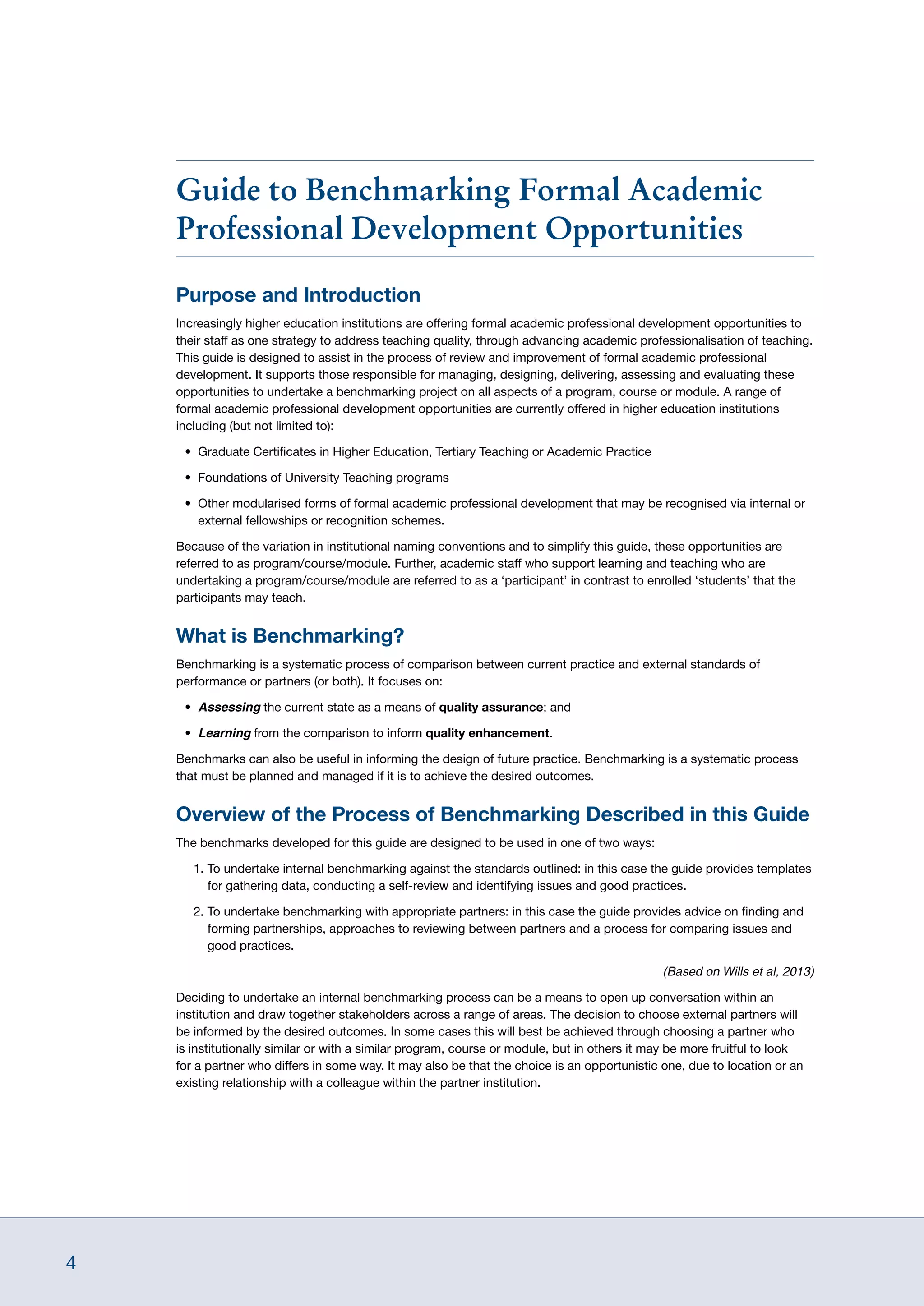 4
Guide to Benchmarking Formal Academic
Professional Development Opportunities
Purpose and Introduction
Increasingly higher education institutions are offering formal academic professional development opportunities to
their staff as one strategy to address teaching quality, through advancing academic professionalisation of teaching.
This guide is designed to assist in the process of review and improvement of formal academic professional
development. It supports those responsible for managing, designing, delivering, assessing and evaluating these
opportunities to undertake a benchmarking project on all aspects of a program, course or module. A range of
formal academic professional development opportunities are currently offered in higher education institutions
including (but not limited to):
•	 Graduate Certificates in Higher Education, Tertiary Teaching or Academic Practice
•	 Foundations of University Teaching programs
•	 Other modularised forms of formal academic professional development that may be recognised via internal or
external fellowships or recognition schemes.
Because of the variation in institutional naming conventions and to simplify this guide, these opportunities are
referred to as program/course/module. Further, academic staff who support learning and teaching who are
undertaking a program/course/module are referred to as a ‘participant’ in contrast to enrolled ‘students’ that the
participants may teach.
What is Benchmarking?
Benchmarking is a systematic process of comparison between current practice and external standards of
performance or partners (or both). It focuses on:
•	 Assessing the current state as a means of quality assurance; and
•	 Learning from the comparison to inform quality enhancement.
Benchmarks can also be useful in informing the design of future practice. Benchmarking is a systematic process
that must be planned and managed if it is to achieve the desired outcomes.
Overview of the Process of Benchmarking Described in this Guide
The benchmarks developed for this guide are designed to be used in one of two ways:
1. To undertake internal benchmarking against the standards outlined: in this case the guide provides templates
for gathering data, conducting a self-review and identifying issues and good practices.
2. To undertake benchmarking with appropriate partners: in this case the guide provides advice on finding and
forming partnerships, approaches to reviewing between partners and a process for comparing issues and
good practices.
(Based on Wills et al, 2013)
Deciding to undertake an internal benchmarking process can be a means to open up conversation within an
institution and draw together stakeholders across a range of areas. The decision to choose external partners will
be informed by the desired outcomes. In some cases this will best be achieved through choosing a partner who
is institutionally similar or with a similar program, course or module, but in others it may be more fruitful to look
for a partner who differs in some way. It may also be that the choice is an opportunistic one, due to location or an
existing relationship with a colleague within the partner institution.
 
