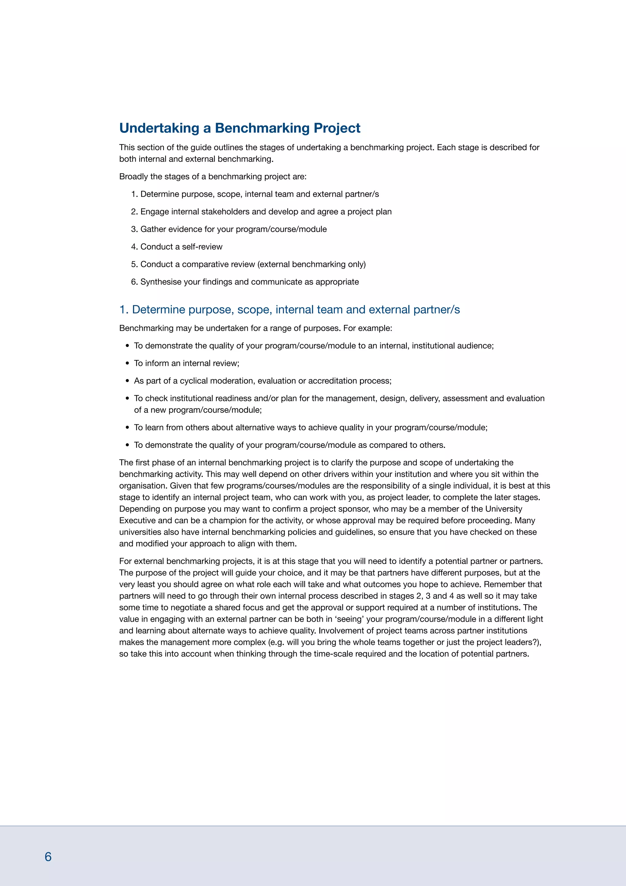 6
Undertaking a Benchmarking Project
This section of the guide outlines the stages of undertaking a benchmarking project. Each stage is described for
both internal and external benchmarking.
Broadly the stages of a benchmarking project are:
1. Determine purpose, scope, internal team and external partner/s
2. Engage internal stakeholders and develop and agree a project plan
3. Gather evidence for your program/course/module
4. Conduct a self-review
5. Conduct a comparative review (external benchmarking only)
6. Synthesise your findings and communicate as appropriate
1. Determine purpose, scope, internal team and external partner/s
Benchmarking may be undertaken for a range of purposes. For example:
•	 To demonstrate the quality of your program/course/module to an internal, institutional audience;
•	 To inform an internal review;
•	 As part of a cyclical moderation, evaluation or accreditation process;
•	 To check institutional readiness and/or plan for the management, design, delivery, assessment and evaluation
of a new program/course/module;
•	 To learn from others about alternative ways to achieve quality in your program/course/module;
•	 To demonstrate the quality of your program/course/module as compared to others.
The first phase of an internal benchmarking project is to clarify the purpose and scope of undertaking the
benchmarking activity. This may well depend on other drivers within your institution and where you sit within the
organisation. Given that few programs/courses/modules are the responsibility of a single individual, it is best at this
stage to identify an internal project team, who can work with you, as project leader, to complete the later stages.
Depending on purpose you may want to confirm a project sponsor, who may be a member of the University
Executive and can be a champion for the activity, or whose approval may be required before proceeding. Many
universities also have internal benchmarking policies and guidelines, so ensure that you have checked on these
and modified your approach to align with them.
For external benchmarking projects, it is at this stage that you will need to identify a potential partner or partners.
The purpose of the project will guide your choice, and it may be that partners have different purposes, but at the
very least you should agree on what role each will take and what outcomes you hope to achieve. Remember that
partners will need to go through their own internal process described in stages 2, 3 and 4 as well so it may take
some time to negotiate a shared focus and get the approval or support required at a number of institutions. The
value in engaging with an external partner can be both in ‘seeing’ your program/course/module in a different light
and learning about alternate ways to achieve quality. Involvement of project teams across partner institutions
makes the management more complex (e.g. will you bring the whole teams together or just the project leaders?),
so take this into account when thinking through the time-scale required and the location of potential partners.
 
