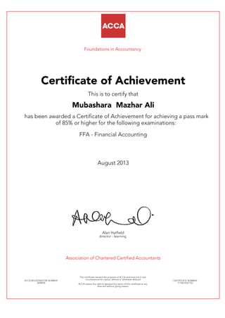 Foundations in Accountancy
Certificate of Achievement
This is to certify that
Mubashara Mazhar Ali
has been awarded a Certificate of Achievement for achieving a pass mark
of 85% or higher for the following examinations:
FFA - Financial Accounting
August 2013
Alan Hatfield
director - learning
Association of Chartered Certified Accountants
ACCA REGISTRATION NUMBER:
2698034
This certificate remains the property of ACCA and must not in any
circumstances be copied, altered or otherwise defaced.
ACCA retains the right to demand the return of this certificate at any
time and without giving reason.
CERTIFICATE NUMBER:
7110672321152
 