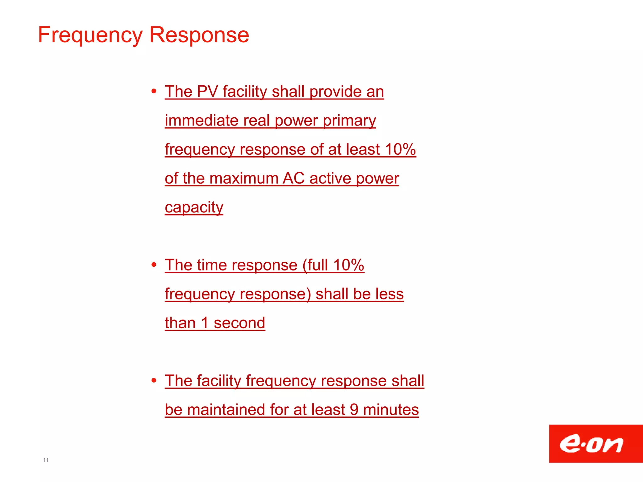 Frequency Response
 The PV facility shall provide an
immediate real power primary
frequency response of at least 10%
of the maximum AC active power
capacity
 The time response (full 10%
frequency response) shall be less
than 1 second
 The facility frequency response shall
be maintained for at least 9 minutes
11
 