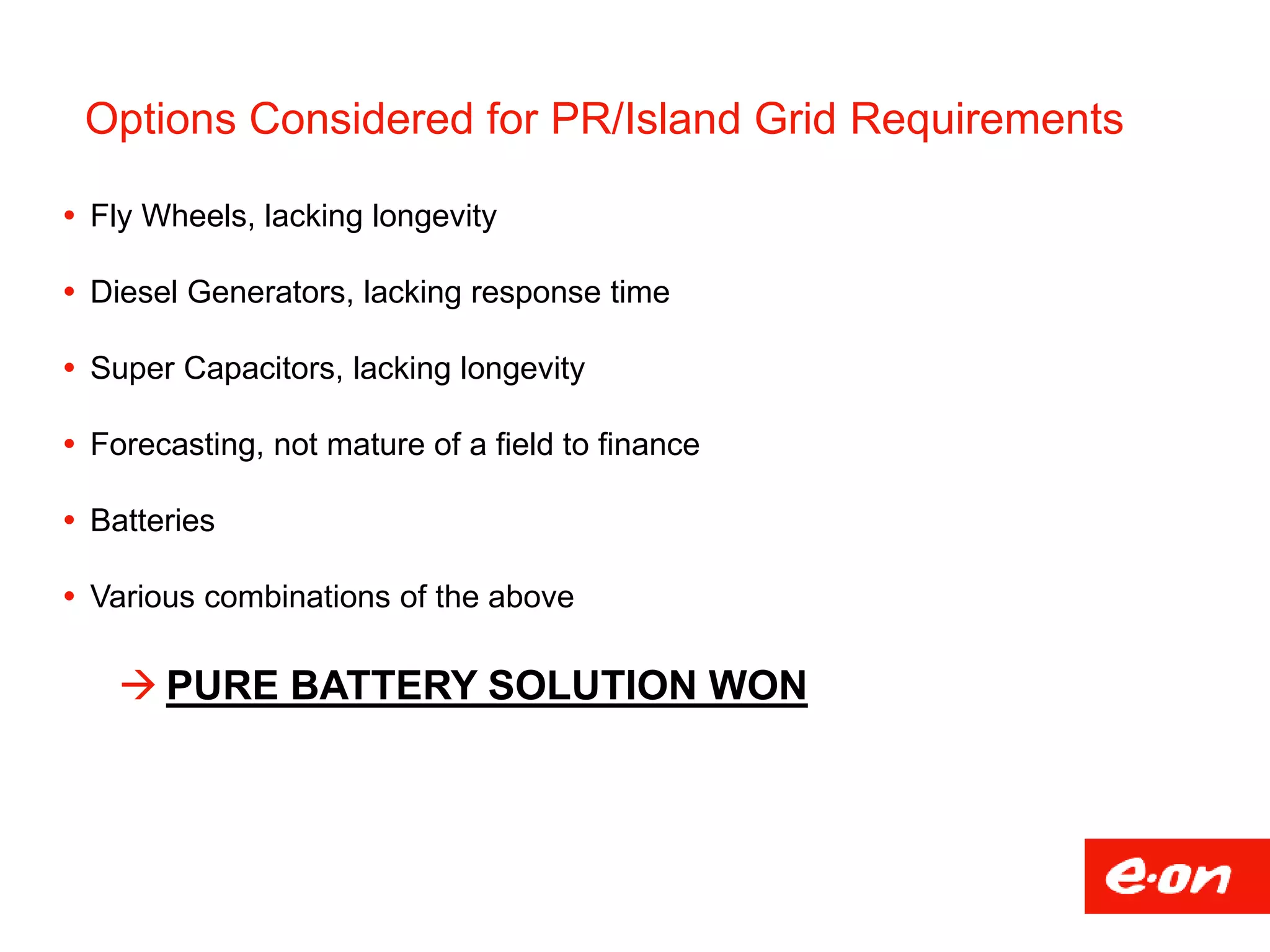 Options Considered for PR/Island Grid Requirements
 Fly Wheels, lacking longevity
 Diesel Generators, lacking response time
 Super Capacitors, lacking longevity
 Forecasting, not mature of a field to finance
 Batteries
 Various combinations of the above
 PURE BATTERY SOLUTION WON
 