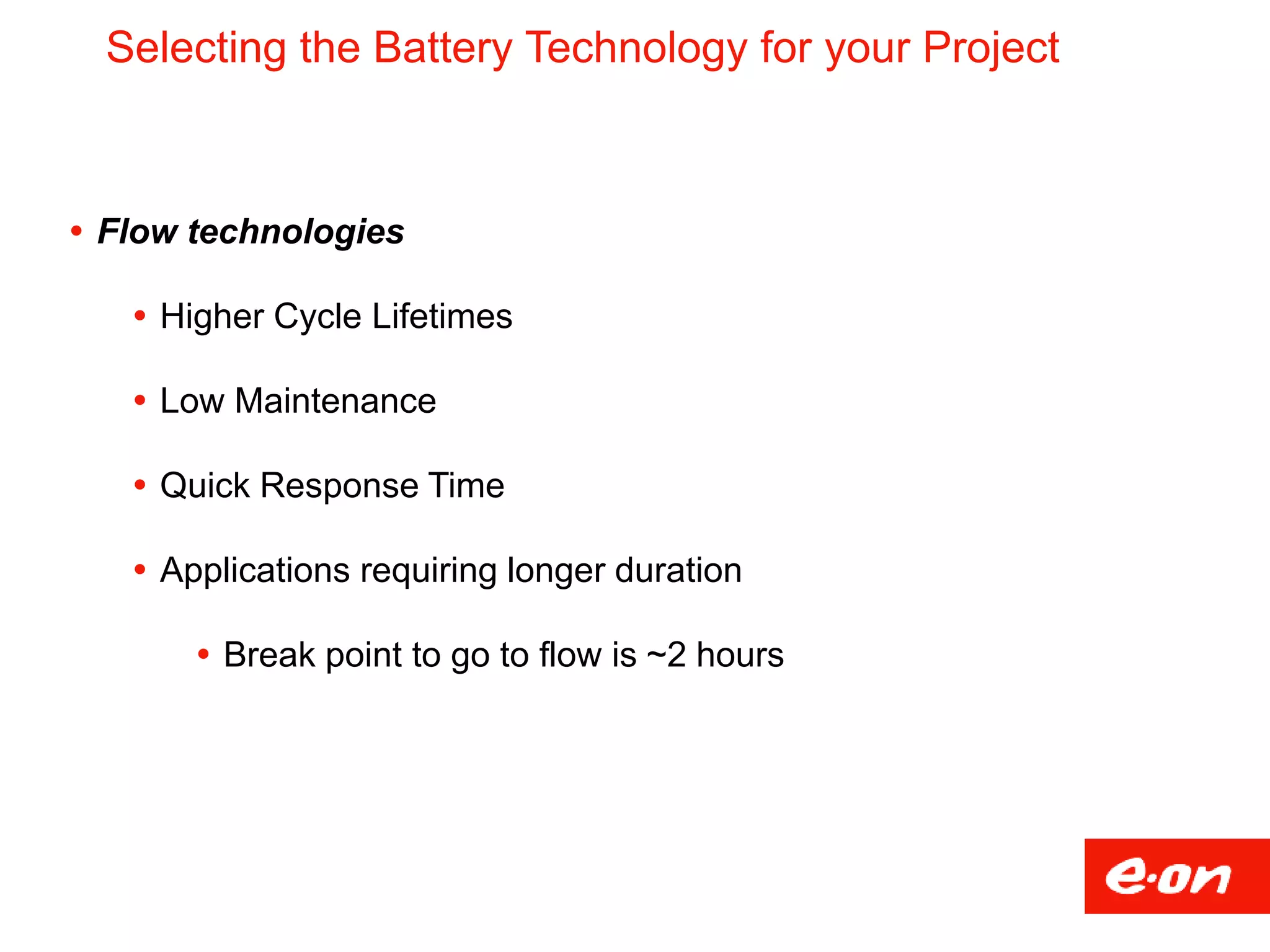 Selecting the Battery Technology for your Project
 Flow technologies
 Higher Cycle Lifetimes
 Low Maintenance
 Quick Response Time
 Applications requiring longer duration
 Break point to go to flow is ~2 hours
 