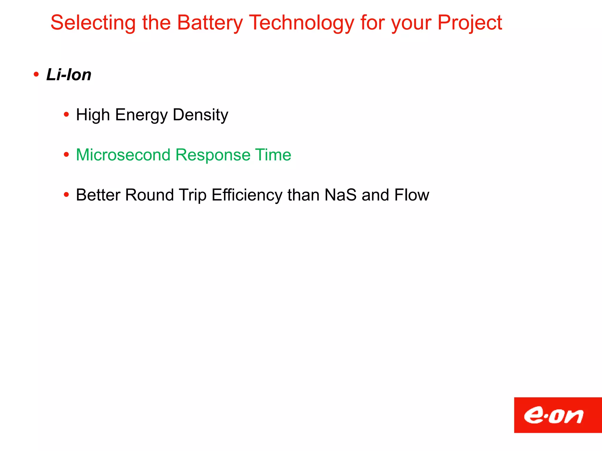 Selecting the Battery Technology for your Project
 Li-Ion
 High Energy Density
 Microsecond Response Time
 Better Round Trip Efficiency than NaS and Flow
 