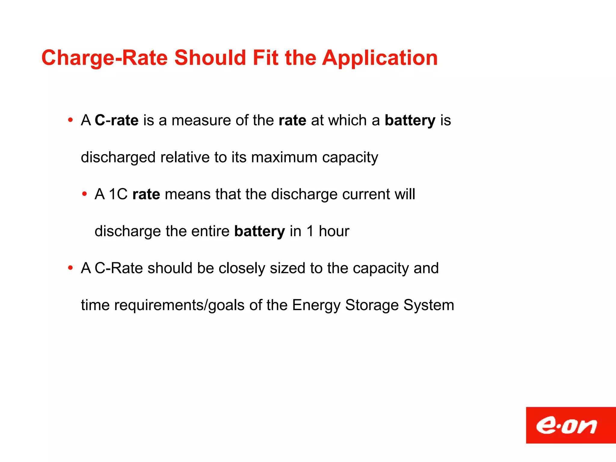 Charge-Rate Should Fit the Application
 A C-rate is a measure of the rate at which a battery is
discharged relative to its maximum capacity
 A 1C rate means that the discharge current will
discharge the entire battery in 1 hour
 A C-Rate should be closely sized to the capacity and
time requirements/goals of the Energy Storage System
 