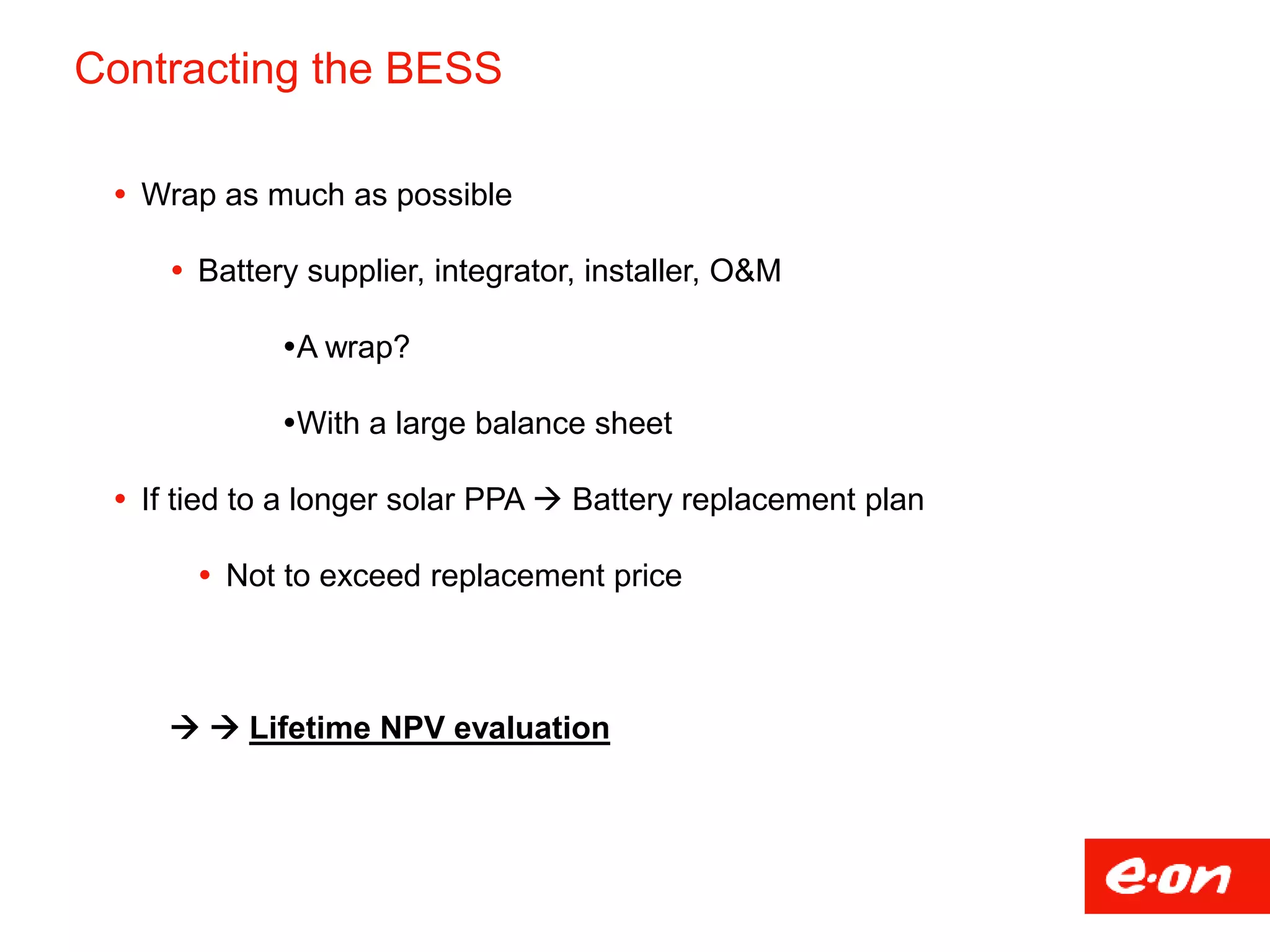 Contracting the BESS
 Wrap as much as possible
 Battery supplier, integrator, installer, O&M
A wrap?
With a large balance sheet
 If tied to a longer solar PPA  Battery replacement plan
 Not to exceed replacement price
  Lifetime NPV evaluation
 