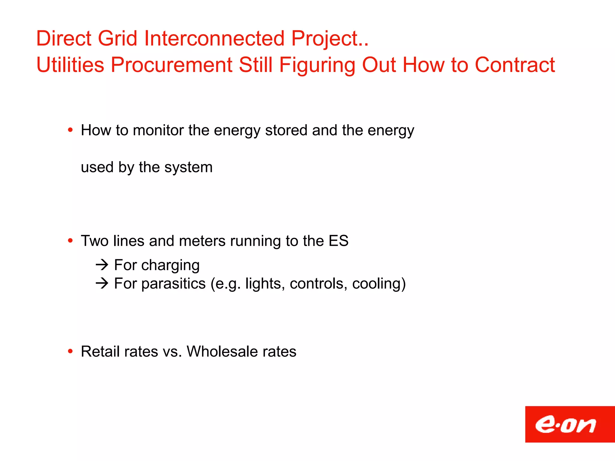Direct Grid Interconnected Project..
Utilities Procurement Still Figuring Out How to Contract
 How to monitor the energy stored and the energy
used by the system
 Two lines and meters running to the ES
 For charging
 For parasitics (e.g. lights, controls, cooling)
 Retail rates vs. Wholesale rates
 