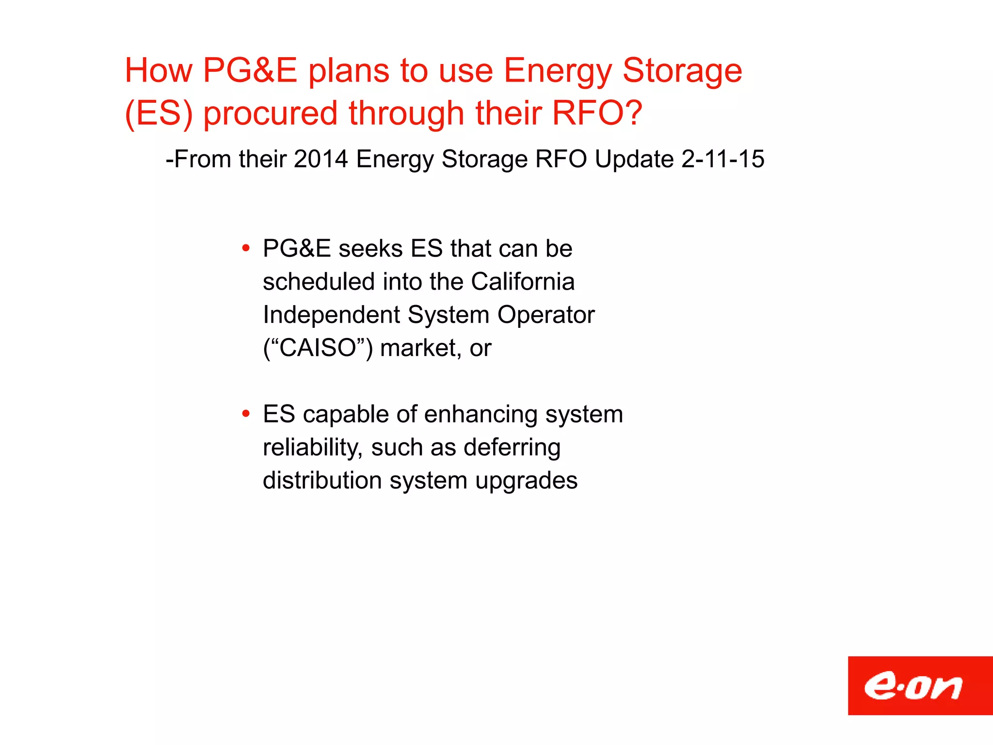 How PG&E plans to use Energy Storage
(ES) procured through their RFO?
-From their 2014 Energy Storage RFO Update 2-11-15
 PG&E seeks ES that can be
scheduled into the California
Independent System Operator
(“CAISO”) market, or
 ES capable of enhancing system
reliability, such as deferring
distribution system upgrades
 
