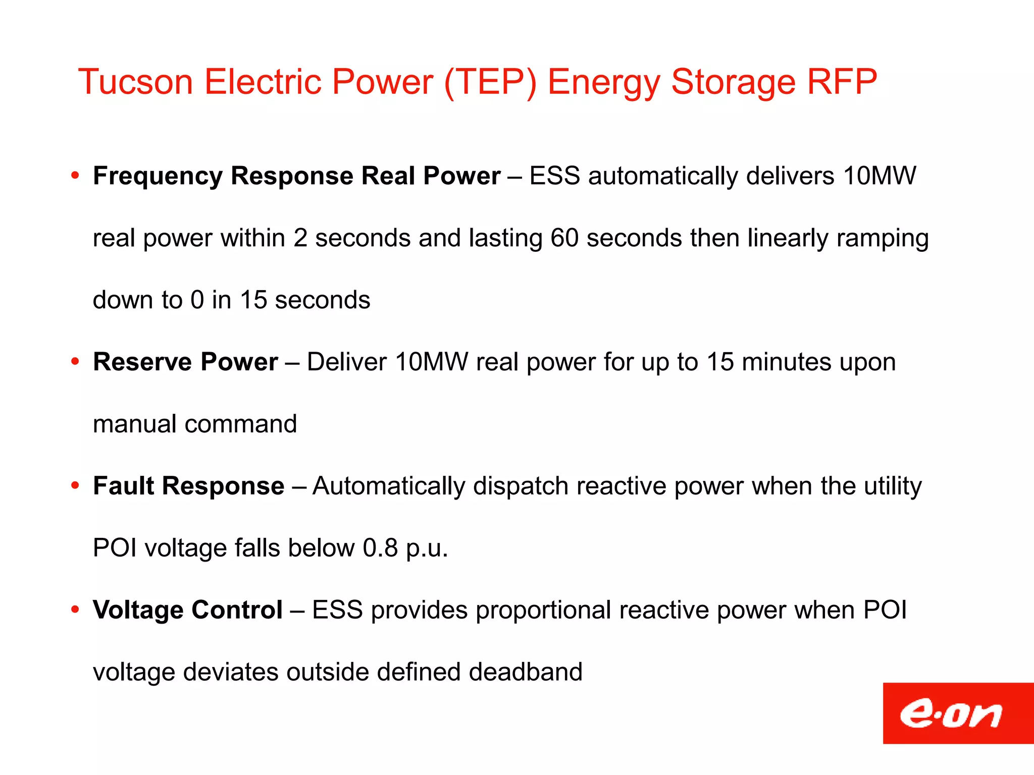 Tucson Electric Power (TEP) Energy Storage RFP
 Frequency Response Real Power – ESS automatically delivers 10MW
real power within 2 seconds and lasting 60 seconds then linearly ramping
down to 0 in 15 seconds
 Reserve Power – Deliver 10MW real power for up to 15 minutes upon
manual command
 Fault Response – Automatically dispatch reactive power when the utility
POI voltage falls below 0.8 p.u.
 Voltage Control – ESS provides proportional reactive power when POI
voltage deviates outside defined deadband
 