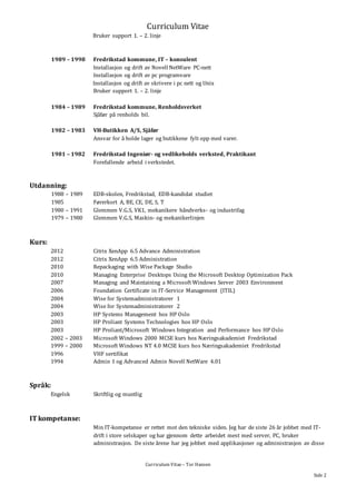 Curriculum Vitae
Curriculum Vitae – Tor Hansen
Side 2
Bruker support 1. – 2. linje
1989 – 1998 Fredrikstad kommune, IT – konsulent
Installasjon og drift av Novell NetWare PC-nett
Installasjon og drift av pc programvare
Installasjon og drift av skrivere i pc nett og Unix
Bruker support 1. – 2. linje
1984 – 1989 Fredrikstad kommune, Renholdsverket
Sjåfør på renholds bil.
1982 – 1983 VH-Butikken A/S, Sjåfør
Ansvar for å holde lager og butikkene fylt opp med varer.
1981 – 1982 Fredrikstad Ingeniør- og vedlikeholds verksted, Praktikant
Forefallende arbeid i verkstedet.
Utdanning:
1988 – 1989 EDB-skolen, Fredrikstad, EDB-kandidat studiet
1985 Førerkort A, BE, CE, DE, S, T
1980 – 1991 Glemmen V.G.S, VK1, mekanikere håndverks- og industrifag
1979 – 1980 Glemmen V.G.S, Maskin- og mekanikerlinjen
Kurs:
2012 Citrix XenApp 6.5 Advance Administration
2012 Citrix XenApp 6.5 Administration
2010 Repackaging with Wise Package Studio
2010 Managing Enterprise Desktops Using the Microsoft Desktop Optimization Pack
2007 Managing and Maintaining a Microsoft Windows Server 2003 Environment
2006 Foundation Certificate in IT-Service Management (ITIL)
2004 Wise for Systemadministratorer 1
2004 Wise for Systemadministratorer 2
2003 HP Systems Management hos HP Oslo
2003 HP Proliant Systems Technologies hos HP Oslo
2003 HP Proliant/Microsoft Windows Integration and Performance hos HP Oslo
2002 – 2003 Microsoft Windows 2000 MCSE kurs hos Næringsakademiet Fredrikstad
1999 – 2000 Microsoft Windows NT 4.0 MCSE kurs hos Næringsakademiet Fredrikstad
1996 VHF sertifikat
1994 Admin 1 og Advanced Admin Novell NetWare 4.01
Språk:
Engelsk Skriftlig og muntlig
IT kompetanse:
Min IT-kompetanse er rettet mot den tekniske siden. Jeg har de siste 26 år jobbet med IT-
drift i store selskaper og har gjennom dette arbeidet mest med server, PC, bruker
administrasjon. De siste årene har jeg jobbet med applikasjoner og administrasjon av disse
 