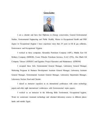 Cover Letter
I am a chemist and have four Diplomas in (Energy conservation, General Environmental
Studies, Environmental Engineering and Public Health), Master in Occupational Health and PhD
degree in Occupational Hygiene I have experience more than 29 years in Oil & gas refineries,
Environment and Occupational Hygiene.
I worked in these companies Alexandria Petroleum Company (APC), Middle East Oil
Refinery Company (MIDOR), Foster Wheeler Petroleum Services, S.A.E (FW), Abu Dhabi Oil
Company Takreer (ADNOC) and Egyptian Project Operation and Maintenance (EPROM)
I occupied these Jobs Environmental General Manager, Laboratory General Manager
Marketing Programs & Business Development Assistant General Manager, Laboratory Assistant
General Manager, Environmental Assistant General Manager, Laboratory Department Manager,
Laboratory Section Head and Chemist.
I shared as instructor (speaker) in six international conferences with water technology
papers and other eight international conferences with Environmental topics papers.
I worked as an instructor in the following fields Environment, Occupational hygiene,
Water & wastewater treatment technology and chemical laboratory courses in different places
inside and outside Egypt.
 