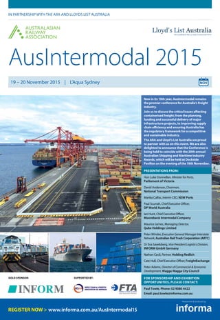 SUPPORTED BY:GOLD SPONSOR:
AusIntermodal 2015
IN PARTNERSHIP WITH THE ARA AND LLOYDS LIST AUSTRALIA
19 – 20 November 2015 | L’Aqua Sydney
Now in its 15th year, AusIntermodal remains
the premier conference for Australia’s freight
industry.
Join us to discuss the critical issues affecting
containerised freight; from the planning,
funding and successful delivery of major
infrastructure projects, to improving supply
chain efficiency and ensuring Australia has
the regulatory framework for a competitive
and sustainable industry.
The ARA and Lloyd’s List Australia are proud
to partner with us on this event. We are also
delighted to announce that the Conference is
being held to coincide with the 20th annual
Australian Shipping and Maritime Industry
Awards, which will be held at Dockside
Pavilion on the evening of the 19th November.
PRESENTATIONS FROM:
Hon Luke Donnellan, Minister for Ports,
Parliament of Victoria
David Anderson, Chairman,
National Transport Commission
Marika Calfas, Interim CEO, NSW Ports
Paul Scurrah, Chief Executive Officer,
DP World Australia
Ian Hunt, Chief Executive Officer,
Moorebank Intermodal Company
Maurice James, Managing Director,
Qube Holdings Limited
Peter Winder, Executive General Manager Interstate
Network, Australian Rail Track Corporation (ARTC)
Dr Eva Savelsberg, Vice President Logistics Division,
INFORM GmbH Germany
Nathan Cecil, Partner, Holding Redlich
Cate Hull, Chief Executive Officer, FreightExchange
Peter Adams, Director of Commercial & Economic
Development, Wagga Wagga City Council
FOR SPONSORSHIP AND EXHIBITION
OPPORTUNITIES, PLEASE CONTACT:
Paul Towle, Phone: 02 9080 4422
Email: paul.towle@informa.com.au
www.informa.com.au/AusIntermodal15
Researched & produced by
 