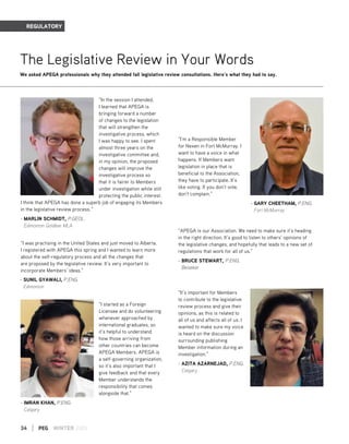 34 | PEG WINTER 2015
REGULATORY
The Legislative Review in Your Words
We asked APEGA professionals why they attended fall legislative review consultations. Here’s what they had to say.
“In the session I attended,
I learned that APEGA is
bringing forward a number
of changes to the legislation
that will strengthen the
investigative process, which
I was happy to see. I spent
almost three years on the
investigative committee and,
in my opinion, the proposed
changes will improve the
investigative process so
that it is fairer to Members
under investigation while still
protecting the public interest.
I think that APEGA has done a superb job of engaging its Members
in the legislative review process. ”
- MARLIN SCHMIDT, P.GEOL.
Edmonton Goldbar MLA
“I started as a Foreign
Licensee and do volunteering
whenever approached by
international graduates, so
it’s helpful to understand
how those arriving from
other countries can become
APEGA Members. APEGA is
a self-governing organization,
so it’s also important that I
give feedback and that every
Member understands the
responsibility that comes
alongside that.”
- IMRAN KHAN, P.ENG.
Calgary
“I’m a Responsible Member
for Nexen in Fort McMurray. I
want to have a voice in what
happens. If Members want
legislation in place that is
beneficial to the Association,
they have to participate. It’s
like voting. If you don’t vote,
don’t complain.”
- GARY CHEETHAM, P.ENG.
Fort McMurray
“APEGA is our Association. We need to make sure it’s heading
in the right direction. It’s good to listen to others’ opinions of
the legislative changes, and hopefully that leads to a new set of
regulations that work for all of us.”
- BRUCE STEWART, P.ENG.
Beiseker
“It’s important for Members
to contribute to the legislative
review process and give their
opinions, as this is related to
all of us and affects all of us. I
wanted to make sure my voice
is heard on the discussion
surrounding publishing
Member information during an
investigation.”
- AZITA AZARNEJAD, P.ENG.
Calgary
- SUNIL GYAWALI, P.ENG.
Edmonton
“I was practising in the United States and just moved to Alberta.
I registered with APEGA this spring and I wanted to learn more
about the self-regulatory process and all the changes that
are proposed by the legislative review. It’s very important to
incorporate Members’ ideas.”
 