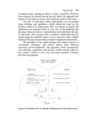 Jay van Zyl 199
conceptual future, guiding an entity to where it should be. With the
focus centered on growth moving into the future, the approach and
impact of innovation are always seen within the context of this focus.
The type of innovation within organizations can be grouped
under offerings and capabilities, which collectively make up the
business model of an organization. How you choose to operate and
implement your strategies based on your view of the landscape and
the areas where innovation is implemented would determine the type
of innovation. The concepts form a symbiotic relationship and one
cannot gauge the potential impact of your innovative ideas without
looking at the type of innovation you plan to implement concurrently.
The paradigm of the model dealing with impact consists of
incremental, disruptive, and radical impact, each affecting
innovative growth differently. The approach, which encompasses
your offerings, capabilities, and business model, and the impact it
has, creates a means to view your innovation portfolio. Consider
the following diagram.
Figure: 8.3. Portfolio View as a Result of Defining Your Focus and Context
 