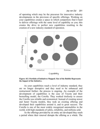 Jay van Zyl 201
of operating which may be the precursor for innovative industry
developments in the provision of specific offerings. Working on
your capabilities creates a space in which competitors find it hard
to deliver offerings with the same level of capability as you; this
creates the drive to perfect new capabilities resulting in the
creation of a new industry standard of operation.
Figure: 8.5. Portfolio of Initiatives Mapped. Size of the Bubble Represents
the Impact of the Initiative.
As your capabilities reach a level of industry standard, they
are no longer disruptive and they need to be enhanced and
restructured further; the process is ongoing. An example of the
development of capabilities is the case of Toyota and their
bestselling model, the Corolla. They worked tirelessly to ensure
the Corolla was reliable and economical. Instead of creating newer
and faster Toyota models, they took an existing offering and
developed their capabilities around it, and to great success. The
Corolla is one of the most widely recognized automobiles in the
world, with high standards of safety, reliability, and millions sold.
As the offerings provided by an entity are developed they reach
a period where their renewal disrupts the offering as a whole. The
 