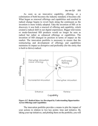 Jay van Zyl 203
As soon as an innovative capability, offering, or a
culmination of both becomes the industry standard, it becomes old.
What began as renewed offerings and capabilities and resulted in
radical change begins to revert back along the continuum as the
invention is more widely adopted. Take the invention of HD: at its
discovery it was both a renewal of offering and capability, which
created a radical shift in our digital experiences. Bigger televisions
or mode-functional HD products would no longer be seen as
radical but rather as enhanced offerings or capabilities. The
invention of HD changed its position in terms of impact on the
market. The innovation portfolio is necessary to ensure that the
restructuring and development of offerings and capabilities
maintains its impact as disruptive and preferably (for the entity that
is built to thrive) radical.
Figure: 8.7. Radical Ideas Are Developed by Understanding Opportunities
Across Offerings and Capabilities
The innovation portfolio provides a means to plot the impact of
your actions in relation to two key points: time and initiative. By
taking your top initiatives, and plotting them on the portfolio, you will
 