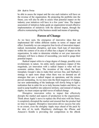 204 Built to Thrive
be able to assess the impact and the size each initiative will have on
the revenue of the organization. By projecting the portfolio into the
future, you will also be able to assess what potential impact on the
industry your initiatives will have in a few years’ time. The impact
assessment of initiatives helps guide an organization toward effective
implementation of initiatives with the desired impact, through the
effective restructuring of the business model and means of operating.
Forces of Change
As we have seen, the emergence of innovative ideas that are
implemented fall within different realms in terms of impact and
effect. Essentially we can categorize four levels of innovation impact:
radical, incremental, disruptive, and none. Each type of innovation
within the context of its area of effect has a degree of impact on the
organization. In order to determine whether or not your innovative
strategies will have a chance of succeeding, you need to gauge their
potential impact.
Radical impact refers to a large degree of change, possibly even
revolutionary in nature. An entity rarely experiences impact of this
magnitude, yet innovation with a radical impact is what will see
economic entities thrive. The invention of the wheel, the heart
transplant, Google’s idea to make their services free, and Starbuck’s
strategy to open more shops when there was no demand are all
strategies that saw a radical impact on operations, and the returns
proved outstanding. As we move into the third megawave of change,
our new understanding of the landscape will slowly bring to light a
realization that in order for us to truly become leaders and thrive, we
need to jump headfirst into unknown territory; and instead of making
ripples, we must conjure up tidal waves of radical change.
Disruptive innovation refers to impact that effectively
disrupts the market and aspects of production in the organization.
Think about Apple’s move to replace the iPod mini with the Nano;
it completely disrupted the market and ensured that the product had
no time to stagnate. Disruptive innovation drives success but only
to an extent, even the almighty Apple stays ahead of the pack by
the skin of its teeth. Blackberry challenges the iPhone and
Amazon’s Kindle is providing fair competition in the eBook
 