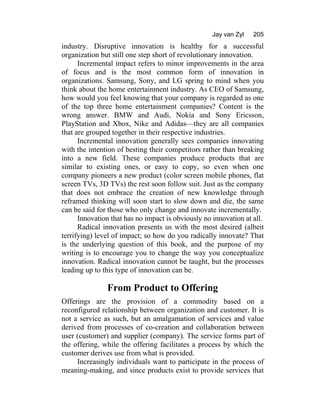 Jay van Zyl 205
industry. Disruptive innovation is healthy for a successful
organization but still one step short of revolutionary innovation.
Incremental impact refers to minor improvements in the area
of focus and is the most common form of innovation in
organizations. Samsung, Sony, and LG spring to mind when you
think about the home entertainment industry. As CEO of Samsung,
how would you feel knowing that your company is regarded as one
of the top three home entertainment companies? Content is the
wrong answer. BMW and Audi, Nokia and Sony Ericsson,
PlayStation and Xbox, Nike and Adidas—they are all companies
that are grouped together in their respective industries.
Incremental innovation generally sees companies innovating
with the intention of besting their competitors rather than breaking
into a new field. These companies produce products that are
similar to existing ones, or easy to copy, so even when one
company pioneers a new product (color screen mobile phones, flat
screen TVs, 3D TVs) the rest soon follow suit. Just as the company
that does not embrace the creation of new knowledge through
reframed thinking will soon start to slow down and die, the same
can be said for those who only change and innovate incrementally.
Innovation that has no impact is obviously no innovation at all.
Radical innovation presents us with the most desired (albeit
terrifying) level of impact; so how do you radically innovate? That
is the underlying question of this book, and the purpose of my
writing is to encourage you to change the way you conceptualize
innovation. Radical innovation cannot be taught, but the processes
leading up to this type of innovation can be.
From Product to Offering
Offerings are the provision of a commodity based on a
reconfigured relationship between organization and customer. It is
not a service as such, but an amalgamation of services and value
derived from processes of co-creation and collaboration between
user (customer) and supplier (company). The service forms part of
the offering, while the offering facilitates a process by which the
customer derives use from what is provided.
Increasingly individuals want to participate in the process of
meaning-making, and since products exist to provide services that
 