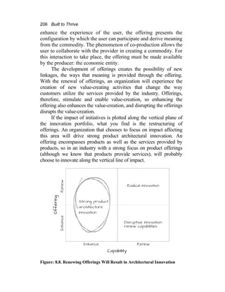 206 Built to Thrive
enhance the experience of the user, the offering presents the
configuration by which the user can participate and derive meaning
from the commodity. The phenomenon of co-production allows the
user to collaborate with the provider in creating a commodity. For
this interaction to take place, the offering must be made available
by the producer: the economic entity.
The development of offerings creates the possibility of new
linkages, the ways that meaning is provided through the offering.
With the renewal of offerings, an organization will experience the
creation of new value-creating activities that change the way
customers utilize the services provided by the industry. Offerings,
therefore, stimulate and enable value-creation, so enhancing the
offering also enhances the value-creation, and disrupting the offerings
disrupts the value-creation.
If the impact of initiatives is plotted along the vertical plane of
the innovation portfolio, what you find is the restructuring of
offerings. An organization that chooses to focus on impact affecting
this area will drive strong product architectural innovation. An
offering encompasses products as well as the services provided by
products, so in an industry with a strong focus on product offerings
(although we know that products provide services), will probably
choose to innovate along the vertical line of impact.
Figure: 8.8. Renewing Offerings Will Result in Architectural Innovation
 