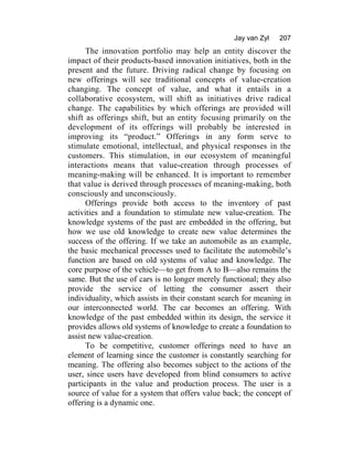 Jay van Zyl 207
The innovation portfolio may help an entity discover the
impact of their products-based innovation initiatives, both in the
present and the future. Driving radical change by focusing on
new offerings will see traditional concepts of value-creation
changing. The concept of value, and what it entails in a
collaborative ecosystem, will shift as initiatives drive radical
change. The capabilities by which offerings are provided will
shift as offerings shift, but an entity focusing primarily on the
development of its offerings will probably be interested in
improving its “product.” Offerings in any form serve to
stimulate emotional, intellectual, and physical responses in the
customers. This stimulation, in our ecosystem of meaningful
interactions means that value-creation through processes of
meaning-making will be enhanced. It is important to remember
that value is derived through processes of meaning-making, both
consciously and unconsciously.
Offerings provide both access to the inventory of past
activities and a foundation to stimulate new value-creation. The
knowledge systems of the past are embedded in the offering, but
how we use old knowledge to create new value determines the
success of the offering. If we take an automobile as an example,
the basic mechanical processes used to facilitate the automobile’s
function are based on old systems of value and knowledge. The
core purpose of the vehicle—to get from A to B—also remains the
same. But the use of cars is no longer merely functional; they also
provide the service of letting the consumer assert their
individuality, which assists in their constant search for meaning in
our interconnected world. The car becomes an offering. With
knowledge of the past embedded within its design, the service it
provides allows old systems of knowledge to create a foundation to
assist new value-creation.
To be competitive, customer offerings need to have an
element of learning since the customer is constantly searching for
meaning. The offering also becomes subject to the actions of the
user, since users have developed from blind consumers to active
participants in the value and production process. The user is a
source of value for a system that offers value back; the concept of
offering is a dynamic one.
 