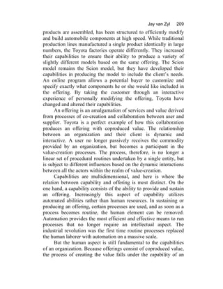 Jay van Zyl 209
products are assembled, has been structured to efficiently modify
and build automobile components at high speed. While traditional
production lines manufactured a single product identically in large
numbers, the Toyota factories operate differently. They increased
their capabilities to ensure their ability to produce a variety of
slightly different models based on the same offering. The Scion
model remains the Scion model, but they have developed their
capabilities in producing the model to include the client’s needs.
An online program allows a potential buyer to customize and
specify exactly what components he or she would like included in
the offering. By taking the customer through an interactive
experience of personally modifying the offering, Toyota have
changed and altered their capabilities.
An offering is an amalgamation of services and value derived
from processes of co-creation and collaboration between user and
supplier. Toyota is a perfect example of how this collaboration
produces an offering with coproduced value. The relationship
between an organization and their client is dynamic and
interactive. A user no longer passively receives the commodity
provided by an organization, but becomes a participant in the
value-creation processes. The process, therefore, is no longer a
linear set of procedural routines undertaken by a single entity, but
is subject to different influences based on the dynamic interactions
between all the actors within the realm of value-creation.
Capabilities are multidimensional, and here is where the
relation between capability and offering is most distinct. On the
one hand, a capability consists of the ability to provide and sustain
an offering. Increasingly this aspect of capability utilizes
automated abilities rather than human resources. In sustaining or
producing an offering, certain processes are used, and as soon as a
process becomes routine, the human element can be removed.
Automation provides the most efficient and effective means to run
processes that no longer require an intellectual aspect. The
industrial revolution was the first time routine processes replaced
the human laborer with automation on a massive scale.
But the human aspect is still fundamental to the capabilities
of an organization. Because offerings consist of coproduced value,
the process of creating the value falls under the capability of an
 
