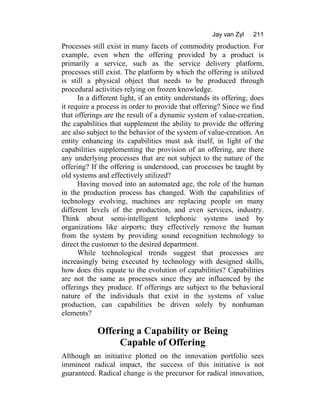 Jay van Zyl 211
Processes still exist in many facets of commodity production. For
example, even when the offering provided by a product is
primarily a service, such as the service delivery platform,
processes still exist. The platform by which the offering is utilized
is still a physical object that needs to be produced through
procedural activities relying on frozen knowledge.
In a different light, if an entity understands its offering, does
it require a process in order to provide that offering? Since we find
that offerings are the result of a dynamic system of value-creation,
the capabilities that supplement the ability to provide the offering
are also subject to the behavior of the system of value-creation. An
entity enhancing its capabilities must ask itself, in light of the
capabilities supplementing the provision of an offering, are there
any underlying processes that are not subject to the nature of the
offering? If the offering is understood, can processes be taught by
old systems and effectively utilized?
Having moved into an automated age, the role of the human
in the production process has changed. With the capabilities of
technology evolving, machines are replacing people on many
different levels of the production, and even services, industry.
Think about semi-intelligent telephonic systems used by
organizations like airports; they effectively remove the human
from the system by providing sound recognition technology to
direct the customer to the desired department.
While technological trends suggest that processes are
increasingly being executed by technology with designed skills,
how does this equate to the evolution of capabilities? Capabilities
are not the same as processes since they are influenced by the
offerings they produce. If offerings are subject to the behavioral
nature of the individuals that exist in the systems of value
production, can capabilities be driven solely by nonhuman
elements?
Offering a Capability or Being
Capable of Offering
Although an initiative plotted on the innovation portfolio sees
imminent radical impact, the success of this initiative is not
guaranteed. Radical change is the precursor for radical innovation,
 