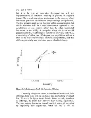 212 Built to Thrive
but it is the type of innovation developed that will see
implementation of initiatives resulting in positive or negative
impact. The type of innovation, as displayed on the two axes of the
innovation portfolio, encompasses either offerings or capabilities.
The two concepts each have a function within an organization, but
certain situations call for a more concentrated approach to the
development of one concept rather than the other. Successful
innovation is the ability to recognize where the focus should
predominantly lie, on offerings or capabilities or evenly on both. A
restructuring of either your offerings or your capabilities will see a
shift in the way your business functions and performs, and this
shift can potentially lead you into a sphere of radical change.
Figure: 8.10. Pathways to Profit Via Renewing Offerings
If an entity recognizes a need to develop and restructure their
offerings, their focus will lie on change that exists along a vertical
line. We see in the figure above that the further an entity develops
its offerings, the more they improve their existing capabilities.
They are pushing innovation toward a radical sphere of operation
by improving their capabilities. What we find is that as
 