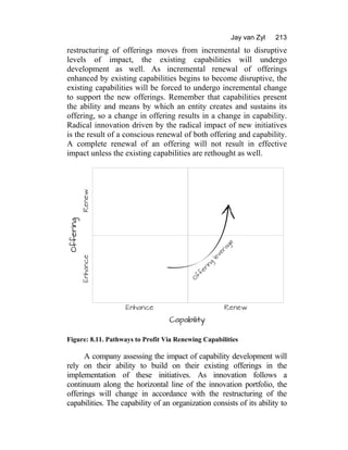 Jay van Zyl 213
restructuring of offerings moves from incremental to disruptive
levels of impact, the existing capabilities will undergo
development as well. As incremental renewal of offerings
enhanced by existing capabilities begins to become disruptive, the
existing capabilities will be forced to undergo incremental change
to support the new offerings. Remember that capabilities present
the ability and means by which an entity creates and sustains its
offering, so a change in offering results in a change in capability.
Radical innovation driven by the radical impact of new initiatives
is the result of a conscious renewal of both offering and capability.
A complete renewal of an offering will not result in effective
impact unless the existing capabilities are rethought as well.
Figure: 8.11. Pathways to Profit Via Renewing Capabilities
A company assessing the impact of capability development will
rely on their ability to build on their existing offerings in the
implementation of these initiatives. As innovation follows a
continuum along the horizontal line of the innovation portfolio, the
offerings will change in accordance with the restructuring of the
capabilities. The capability of an organization consists of its ability to
 