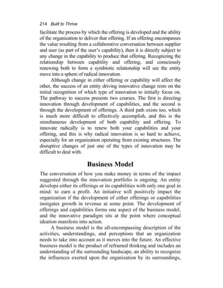 214 Built to Thrive
facilitate the process by which the offering is developed and the ability
of the organization to deliver that offering. If an offering encompasses
the value resulting from a collaborative conversation between supplier
and user (as part of the user’s capability), then it is directly subject to
any change in the capability to produce that offering. Recognizing the
relationship between capability and offering, and consciously
renewing both to form a symbiotic relationship will see the entity
move into a sphere of radical innovation.
Although change in either offering or capability will affect the
other, the success of an entity driving innovative change rests on the
initial recognition of which type of innovation to initially focus on.
The pathway to success presents two courses. The first is directing
innovation through development of capabilities, and the second is
through the development of offerings. A third path exists too, which
is much more difficult to effectively accomplish, and this is the
simultaneous development of both capability and offering. To
innovate radically is to renew both your capabilities and your
offering, and this is why radical innovation is so hard to achieve,
especially for an organization operating from existing structures. The
disruptive changes of just one of the types of innovation may be
difficult to deal with.
Business Model
The conversation of how you make money in terms of the impact
suggested through the innovation portfolio is ongoing. An entity
develops either its offerings or its capabilities with only one goal in
mind: to earn a profit. An initiative will positively impact the
organization if the development of either offerings or capabilities
instigates growth in revenue at some point. The development of
offerings and capabilities forms one aspect of the business model,
and the innovative paradigm sits at the point where conceptual
ideation manifests into action.
A business model is the all-encompassing description of the
activities, understandings, and perceptions that an organization
needs to take into account as it moves into the future. An effective
business model is the product of reframed thinking and includes an
understanding of the surrounding landscape, an ability to recognize
the influences exerted upon the organization by its surroundings,
 