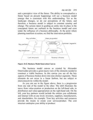 Jay van Zyl 215
and a perceptive view of the future. The ability to conceptualize a
future based on present happenings will see a business model
emerge that is consistent with this understanding. Yet as the
landscape changes, so do our perceptions of the future, and
therefore a business model is subject to constant scrutiny and
change. The actions taken in guiding an entity into its place in the
conceptual future are outlined in the business model and exist
under the influence of a business philosophy. At the point where
planning manifests in action, we find the innovation portfolio.
Figure: 8.12. Business Model Innovation Canvas
The business model canvas as created by Alexander
Osterwalder provides a great macro view of the elements needed to
construct a viable business. In this canvas you see all the key
aspects of business broken down into nine distinct segments. These
elements do not occur in a linear fashion, but are subject to
interconnectivity within the model.
As you can see in the figure above, there is a progression
from one side of the model to the other. The shift illustrates the
move from value-creation or production on the left-hand side, to
distribution and value-appropriation on the right-hand side. On the
left, your key partners would include the entities you collaborate
and interact with on any level; investors, suppliers, manufacturers,
and shareholders, for example. Your key activities and resources
provide the means to create your service/product. The cost
structure underpins your ability to produce.
 