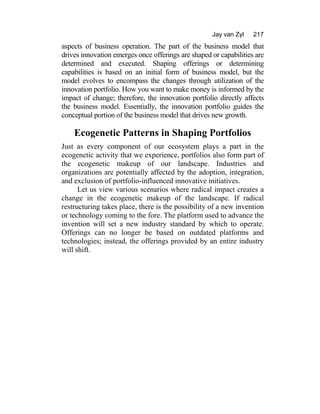 Jay van Zyl 217
aspects of business operation. The part of the business model that
drives innovation emerges once offerings are shaped or capabilities are
determined and executed. Shaping offerings or determining
capabilities is based on an initial form of business model, but the
model evolves to encompass the changes through utilization of the
innovation portfolio. How you want to make money is informed by the
impact of change; therefore, the innovation portfolio directly affects
the business model. Essentially, the innovation portfolio guides the
conceptual portion of the business model that drives new growth.
Ecogenetic Patterns in Shaping Portfolios
Just as every component of our ecosystem plays a part in the
ecogenetic activity that we experience, portfolios also form part of
the ecogenetic makeup of our landscape. Industries and
organizations are potentially affected by the adoption, integration,
and exclusion of portfolio-influenced innovative initiatives.
Let us view various scenarios where radical impact creates a
change in the ecogenetic makeup of the landscape. If radical
restructuring takes place, there is the possibility of a new invention
or technology coming to the fore. The platform used to advance the
invention will set a new industry standard by which to operate.
Offerings can no longer be based on outdated platforms and
technologies; instead, the offerings provided by an entire industry
will shift.
 