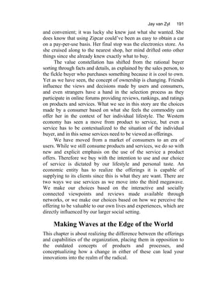 Jay van Zyl 191
and convenient; it was lucky she knew just what she wanted. She
does know that using Zipcar could’ve been as easy to obtain a car
on a pay-per-use basis. Her final stop was the electronics store. As
she cruised along to the nearest shop, her mind drifted onto other
things since she already knew exactly what to buy.
The value constellation has shifted from the rational buyer
sorting through facts and details, as explained by the sales person, to
the fickle buyer who purchases something because it is cool to own.
Yet as we have seen, the concept of ownership is changing. Friends
influence the views and decisions made by users and consumers,
and even strangers have a hand in the selection process as they
participate in online forums providing reviews, rankings, and ratings
on products and services. What we see in this story are the choices
made by a consumer based on what she feels the commodity can
offer her in the context of her individual lifestyle. The Western
economy has seen a move from product to service, but even a
service has to be contextualized to the situation of the individual
buyer, and in this sense services need to be viewed as offerings.
We have moved from a market of consumers to an era of
users. While we still consume products and services, we do so with
new and explicit emphasis on the use of the service a product
offers. Therefore we buy with the intention to use and our choice
of service is dictated by our lifestyle and personal taste. An
economic entity has to realize the offerings it is capable of
supplying to its clients since this is what they are want. There are
two ways we use services as we move into the third megawave.
We make our choices based on the interactive and socially
connected viewpoints and reviews made available through
networks, or we make our choices based on how we perceive the
offering to be valuable to our own lives and experiences, which are
directly influenced by our larger social setting.
Making Waves at the Edge of the World
This chapter is about realizing the difference between the offerings
and capabilities of the organization, placing them in opposition to
the outdated concepts of products and processes, and
conceptualizing how a change in either of these can lead your
innovations into the realm of the radical.
 