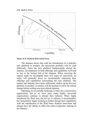 218 Built to Thrive
Figure: 8.14. Platform Reinvention Focus
The diagram shows that with the introduction of a radically
new platform or product, the innovation portfolio will be used
differently. Since the new platform fundamentally altered the
industry, developments in both offerings and capabilities will tend
to stay at the bottom left of the diagram. When assessing the
impact made by developing these two types of innovation, an
entity will generally focus on incrementally enhancing their
offerings and capabilities surrounding the new platform. The
market and industry have been sufficiently shaken up by the new
platform or product, so entities will be hesitant to strive for radical
change before settling into their altered industry.
Operating on an unstable landscape is risky for a conservative
organization, but as we have seen, many highly successful
organizations continue to disrupt their industry. When Apple
introduced the iPod, they did not try to enhance it incrementally,
but immediately began working to further disrupt their capabilities
with the introduction of the iPod Nano. Radical innovation and
change have the ability to affect the entire ecogenetic makeup of
the industry.
 