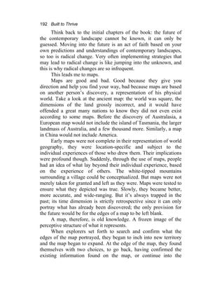 192 Built to Thrive
Think back to the initial chapters of the book: the future of
the contemporary landscape cannot be known, it can only be
guessed. Moving into the future is an act of faith based on your
own predictions and understandings of contemporary landscapes,
so too is radical change. Very often implementing strategies that
may lead to radical change is like jumping into the unknown, and
this is why radical changes are so infrequent.
This leads me to maps.
Maps are good and bad. Good because they give you
direction and help you find your way, bad because maps are based
on another person’s discovery, a representation of his physical
world. Take a look at the ancient map: the world was square, the
dimensions of the land grossly incorrect, and it would have
offended a great many nations to know they did not even exist
according to some maps. Before the discovery of Australasia, a
European map would not include the island of Tasmania, the larger
landmass of Australia, and a few thousand more. Similarly, a map
in China would not include America.
Early maps were not complete in their representation of world
geography, they were location-specific and subject to the
individual experiences of those who drew them. Their implications
were profound though. Suddenly, through the use of maps, people
had an idea of what lay beyond their individual experience, based
on the experience of others. The white-tipped mountains
surrounding a village could be conceptualized. But maps were not
merely taken for granted and left as they were. Maps were tested to
ensure what they depicted was true. Slowly, they became better,
more accurate, and wide-ranging. But it’s always trapped in the
past; its time dimension is strictly retrospective since it can only
portray what has already been discovered; the only provision for
the future would be for the edges of a map to be left blank.
A map, therefore, is old knowledge. A frozen image of the
perceptive structure of what it represents.
When explorers set forth to search and confirm what the
edges of the map portrayed, they began to inch into new territory
and the map began to expand. At the edge of the map, they found
themselves with two choices, to go back, having confirmed the
existing information found on the map, or continue into the
 