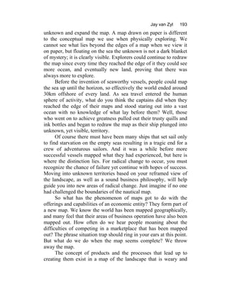 Jay van Zyl 193
unknown and expand the map. A map drawn on paper is different
to the conceptual map we use when physically exploring. We
cannot see what lies beyond the edges of a map when we view it
on paper, but floating on the sea the unknown is not a dark blanket
of mystery; it is clearly visible. Explorers could continue to redraw
the map since every time they reached the edge of it they could see
more ocean, and eventually new land, proving that there was
always more to explore.
Before the invention of seaworthy vessels, people could map
the sea up until the horizon, so effectively the world ended around
30km offshore of every land. As sea travel entered the human
sphere of activity, what do you think the captains did when they
reached the edge of their maps and stood staring out into a vast
ocean with no knowledge of what lay before them? Well, those
who went on to achieve greatness pulled out their trusty quills and
ink bottles and began to redraw the map as their ship plunged into
unknown, yet visible, territory.
Of course there must have been many ships that set sail only
to find starvation on the empty seas resulting in a tragic end for a
crew of adventurous sailors. And it was a while before more
successful vessels mapped what they had experienced, but here is
where the distinction lies. For radical change to occur, you must
recognize the chance of failure yet continue with hopes of success.
Moving into unknown territories based on your reframed view of
the landscape, as well as a sound business philosophy, will help
guide you into new areas of radical change. Just imagine if no one
had challenged the boundaries of the nautical map.
So what has the phenomenon of maps got to do with the
offerings and capabilities of an economic entity? They form part of
a new map. We know the world has been mapped geographically,
and many feel that their areas of business operation have also been
mapped out. How often do we hear people moaning about the
difficulties of competing in a marketplace that has been mapped
out? The phrase situation trap should ring in your ears at this point.
But what do we do when the map seems complete? We throw
away the map.
The concept of products and the processes that lead up to
creating them exist in a map of the landscape that is weary and
 