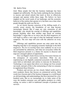 194 Built to Thrive
tired. Many people feel that the business landscape has been
mapped out sufficiently. We buy books outlining the key elements
to success and attend schools that teach us how to effectively
navigate and operate within these maps. We believe we have
mapped out the social needs of our landscape, and the economic
behavior of the entities that operate in it, but there was a time when
people thought the earth was flat too.
As we slowly become conscious of the shifting needs of a
socially aware society, the boundaries of our map become
increasingly blurred. But if maps are only extensions of old
knowledge, why should the concept of offerings and capabilities
present anything other than another map based on existing
knowledge? I argue that as we move into the third megawave we
will begin to utilize a new map of what the landscape around us
comprises. The new map will exist with the unknown on every
side.
Offerings and capabilities present one entry point into the
fledgling map that is our emerging economic landscape in the third
megawave. We live in exciting times since suddenly we are in an
era surrounded by unknowns, and what our ecosystem within the
third megawave presents is a chance for anyone to discover and
map new emergent spheres of opportunity.
Eric von Hippel’s book Democratizing Innovation focuses on
the emergence of user-centric innovation. What we are
experiencing in our digitally connected ecosystem is the ability of
users both as individuals and entities to innovate for themselves.
Technology is one aspect that allows us to design our lives around
our needs, and part of this is the restructuring of what we consume
to supplement these lifestyles.
Products and services are two closely linked words used in
most academic theory that focuses on commercial activity. Both
words have become part of the business language in a world based
on old knowledge and understandings that have persisted for a few
hundred years. But as we increasingly try to make sense of the
ways the modern consumer uses and applies products in a daily
setting, we notice a shift in traditional concepts of products and
services.
 