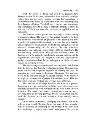 Jay van Zyl 195
With the ability to design our own lives, products have
become drivers for services, and services have entered a paradigm
where they are no longer generic services but specialized to
accommodate the needs of a consumer who seeks meaning: they
have become offerings. The challenge is that services innovations
are shortchanged due to the lack of innovation theory to show the
relevance of the ways innovative products are applied in unique
situations.
Products are seen as generic and they target a market lacking
a dynamic makeup. The reality of the market, though, is far from
the traditional conceptions of products. Until recently we have
experienced a persistent innovation in processes that serve to either
enhance products or services in the traditional sense, based on an
outdated understanding of the market. Process innovation
approaches are scattered across many different industries. The
manufacturing world deals with process differently than the
banking world for example, based on the intended outcomes of the
organization. Processes are integrated with the organization’s
design in ways that reflect the use and application of the outcomes
sought by executing process.
The modern organization is much more dynamic and flexible
than the theories that describe product and process. This requires a
more holistic and integrated approach to viewing the ways the
organization implements its business philosophy. The company
needs to be dynamic enough to accept changes to its processes
through the involvement of people from diverse areas. This sees
the rise in offerings. Products and services shape offerings.
The concept of offerings modifies the idea of a product
becoming a service, but it also modifies the existing concept of
services found within what we traditionally view as the services
industry. The service we derive through our consumption is
evolving into an offering provided by an organization that fits
with the dynamic needs and behavior of our socially aware
society.
In the realm of products, a company can embed them in the
offering they provide. Before, the service derived from a product
was the outcome of ownership of the product itself. Now, with
increased focus being paid to the services component of a product,
 