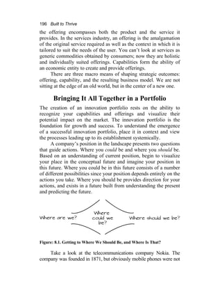 196 Built to Thrive
the offering encompasses both the product and the service it
provides. In the services industry, an offering is the amalgamation
of the original service required as well as the context in which it is
tailored to suit the needs of the user. You can’t look at services as
generic commodities obtained by consumers; now they are holistic
and individually suited offerings. Capabilities form the ability of
an economic entity to create and provide offerings.
There are three macro means of shaping strategic outcomes:
offering, capability, and the resulting business model. We are not
sitting at the edge of an old world, but in the center of a new one.
Bringing It All Together in a Portfolio
The creation of an innovation portfolio rests on the ability to
recognize your capabilities and offerings and visualize their
potential impact on the market. The innovation portfolio is the
foundation for growth and success. To understand the emergence
of a successful innovation portfolio, place it in context and view
the processes leading up to its establishment systemically.
A company’s position in the landscape presents two questions
that guide actions. Where you could be and where you should be.
Based on an understanding of current position, begin to visualize
your place in the conceptual future and imagine your position in
this future. Where you could be in this future consists of a number
of different possibilities since your position depends entirely on the
actions you take. Where you should be provides direction for your
actions, and exists in a future built from understanding the present
and predicting the future.
Figure: 8.1. Getting to Where We Should Be, and Where Is That?
Take a look at the telecommunications company Nokia. The
company was founded in 1871, but obviously mobile phones were not
 